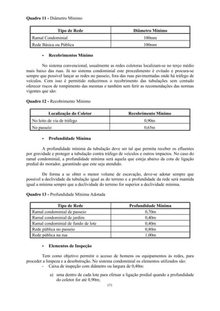 171 
Quadro 11 - Diâmetro Mínimo 
Tipo de Rede Diâmetro Mínimo 
Ramal Condominial 100mm 
Rede Básica ou Pública 100mm 
· Recobrimentos Mínimo 
No sistema convencional, usualmente as redes coletoras localizam-se no terço médio 
mais baixo das ruas. Já no sistema condominial este procedimento é evitado e procura-se 
sempre que possível lançar as redes no passeio, fora das ruas pavimentadas onde há tráfego de 
veículos. Com isso é permitido reduzirmos o recobrimento das tubulações sem contudo 
oferecer riscos de rompimento das mesmas e também sem ferir as recomendações das normas 
vigentes que são: 
Quadro 12 - Recobrimento Mínimo 
Localização do Coletor Recobrimento Mínimo 
No leito de via de tráfego 0,90m 
No passeio 0,65m 
· Profundidade Mínima 
A profundidade mínima da tubulação deve ser tal que permita receber os efluentes 
por gravidade e proteger a tubulação contra tráfego de veículos e outros impactos. No caso do 
ramal condominial, a profundidade mínima será aquela que esteja abaixo da cota de ligação 
predial do morador, garantindo que este seja atendido. 
De forma a se obter o menor volume de escavação, deve-se adotar sempre que 
possível a declividade da tubulação igual as do terreno e a profundidade da rede será mantida 
igual a mínima sempre que a declividade do terreno for superior a declividade mínima. 
Quadro 13 - Profundidade Mínima Adotada 
Tipo de Rede Profundidade Mínima 
Ramal condominial de passeio 0,70m 
Ramal condominial de jardim 0,40m 
Ramal condominial de fundo de lote 0,40m 
Rede pública no passeio 0,80m 
Rede pública na rua 1,00m 
· Elementos de Inspeção 
Tem como objetivo permitir o acesso de homens ou equipamentos às redes, para 
proceder a limpeza e a desobstrução. No sistema condominial os elementos utilizados são: 
- Caixa de inspeção com diâmetro ou largura de 0,40m: 
a) uma dentro de cada lote para efetuar a ligação predial quando a profundidade 
do coletor for até 0,90m; 
 