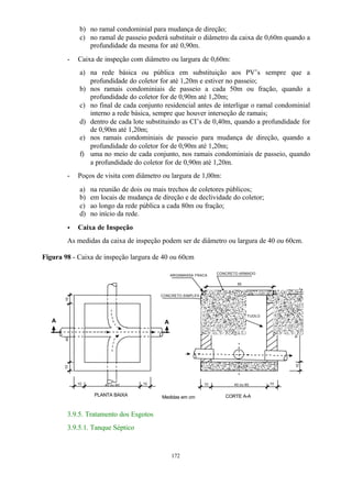 b) no ramal condominial para mudança de direção; 
c) no ramal de passeio poderá substituir o diâmetro da caixa de 0,60m quando a 
profundidade da mesma for até 0,90m. 
- Caixa de inspeção com diâmetro ou largura de 0,60m: 
a) na rede básica ou pública em substituição aos PV’s sempre que a 
profundidade do coletor for até 1,20m e estiver no passeio; 
b) nos ramais condominiais de passeio a cada 50m ou fração, quando a 
profundidade do coletor for de 0,90m até 1,20m; 
c) no final de cada conjunto residencial antes de interligar o ramal condominial 
interno a rede básica, sempre que houver interseção de ramais; 
d) dentro de cada lote substituindo as CI’s de 0,40m, quando a profundidade for 
172 
de 0,90m até 1,20m; 
e) nos ramais condominiais de passeio para mudança de direção, quando a 
profundidade do coletor for de 0,90m até 1,20m; 
f) uma no meio de cada conjunto, nos ramais condominiais de passeio, quando 
a profundidade do coletor for de 0,90m até 1,20m. 
- Poços de visita com diâmetro ou largura de 1,00m: 
a) na reunião de dois ou mais trechos de coletores públicos; 
b) em locais de mudança de direção e de declividade do coletor; 
c) ao longo da rede pública a cada 80m ou fração; 
d) no início da rede. 
· Caixa de Inspeção 
As medidas da caixa de inspeção podem ser de diâmetro ou largura de 40 ou 60cm. 
Figura 98 - Caixa de inspeção largura de 40 ou 60cm 
10 40 
A A 
10 10 
PLANTA BAIXA 
10 
ALVENARIA DE TIJOLO 
10 10 
variável 10 10 5 
55 
CONCRETO SIMPLES 
CONCRETO ARMADO 
CORTE A-A 
ARGAMASSA FRACA 
40 ou 60 40 ou 60 
Medidas em cm 
3.9.5. Tratamento dos Esgotos 
3.9.5.1. Tanque Séptico 
 