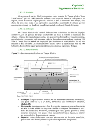 Capítulo 3 
Esgotamento Sanitário 
3.9.5.1.1. Histórico 
Os registros de caráter históricos apontam como inventor do Tanque séptico “Jean 
Louis Mouras” que, em 1860, construiu, na França, um tanque de alvenaria, onde passava os 
esgotos, restos de comida e águas pluviais, antes de ir para o sumidouro. Este tanque, fora 
aberto 12 anos mais tarde e não apresentava acumulada a quantidade de sólidos que foi 
previamente estimada em função da redução apresentada no efluente líquido do tanque. 
3.9.5.1.2. Definição 
Os Tanque Sépticos são câmaras fechadas com a finalidade de deter os despejos 
domésticos, por um período de tempo estabelecido, de modo a permitir a decantação dos 
sólidos e retenção do material graxo contido nos esgotos transformando-os bioquímicamente, 
em substâncias e compostos mais simples e estáveis. Supondo-se uma vazão do esgoto de 150 
l/dia o Tanque Séptico poderá ser empregado para tratamento a nível primário de até, um 
máximo de 500 habitantes . Economicamente o tanque séptico é recomendado para até 100 
habitantes. Esse sistema requer que as residências disponham de suprimento de água. 
173 
3.9.5.1.3. Funcionamento 
Figura 99 - Funcionamento Geral de um Tanque Séptico 
Acumulação de escuma (fração emersa) 
Acumulação de escuma (fração submersa) 
Nível de água 
Saída 
efluente 
Entrada 
esgoto 
bruto 
Liquido em 
sedimentação 
Partículas leves 
flutuam 
Partículas pesadas 
sedimentam 
Desprendimento de 
gases (borbulhamento) 
Lodo digerido Lodo em digestão 
Fonte: ABNT-NBR – 7229/93 
· Retenção: o esgoto é detido na fossa por um período racionalmente estabelecido, 
que pode variar de 12 a 24 horas, dependendo das contribuições afluentes, 
(Tabela 13); 
· Decantação: simultaneamente à fase de retenção, processa-se uma sedimentação 
de 60 a 70% dos sólidos em suspensão contidos nos esgotos, formando-se o lodo. 
Parte dos sólidos não decantados, formados por óleos, graxas, gorduras e outros 
materiais misturados com gases é retida na superfície livre do líquido, no interior 
do tanque séptico, denominados de escuma; 
· Digestão: tanto o lodo como a escuma são atacados por bactérias anaeróbias, 
provocando uma destruição total ou parcial de organismos patogênicos; 
 