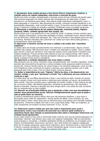 7. Apresentar duas razões porque a boa forma física é importante. Explicar a
relação entre um regime adequado, exercícios e controle de peso.
Muitos tem feito cirurgias, lipoaspiração e diversas outras formas artificiais de perder peso.
Tão somente seguissem os meios naturais não necessitariam de nada disso. O peso
excessivo é um fantasma para todos. Dois fatores estão totalmente interligados a isso: a
dieta adequada e o exercício. Não abusando da comida, comendo comidas saudáveis e em
quantidades adequadas, você controle melhor o peso. O exercício serviria para modelar seu
corpo e restaurar a saúde do coração e pulmões, facilitando a boa circulação sanguínea.
8. Mencionar a importância de um asseio adequado, incluindo banho, higiene
corporal, hálito, cuidado apropriado das roupas, etc.
Muitos dizem que a sua aparência é o seu cartão de visita. A higiene correta contribui para
isso. Sapatos engraxados, roupas bem passadas e limpas, respiração suave, banhos diários,
uso de perfumes, cabelo bem penteado, etc. Tudo isso promove a sua pessoa para com que
a conhece. Pessoas relaxadas não costumam ser vistas com bons olhos pelas garotas e,
principalmente, pelos pais delas.
9. Descrever a maneira correta de lavar o cabelo e de cuidar dos "utensílios
capilares".
O cabelo deve ser lavado periodicamente com shampoo e condicionador. Alguns cremes
também são usados. Não devemos lavar o cabelo com sabonete ou sabão. Lavar o cabelo
pelo menos 2 vezes por semana é uma regra de higiene muito importante e mantém seus
cabelos saudáveis. Procure sempre estar atento ao que seu cabelo precisa, não invente,
pintando com tintas artificiais, fazendo penteados malucos ou maltratando um meio de se
deixar a pessoa muito bonita e agradável.
10. Descrever o cuidado adequado com suas mãos e unhas.
Não devemos roer as unhas. Devemos cortar periodicamente com cortador específico. Unhas
grandes são reservatórios de germes e unhas cortadas muito pequenas podem encravar e
causar dor. Procure sempre deixar as unhas limpas e em tamanho adequado. Lavar as mão
com freqüência evita o acúmulo de sujeira e doenças, pois estamos sempre com a mão
passando pelo rosto e boca. Com as mãos limpas, evita-se doenças.
11. Saber a importância de uma "higiene" diária da alma, e de desenvolver um
caráter cristão, e por que “pertencer a Cristo” faz a diferença em sua maneira de
veste-se e agir.
O cristão deve ler sua Bíblia diariamente e fazer o seu estudo da lição. Guarde um tempo
para o estudo e fique num local calmo e silencioso para estudar um pouco, de preferência
pela manhã. Tudo isso contribui para a edificação do caráter cristão. A boa maneira de agir
de um jovem cristão, não falando palavrões, portando-se gentilmente, não mentindo e
dando o exemplo, chamam a atenção dos seus amigos para o seu estilo de vida, tornando
ele um exemplo para os não-cristãos.
12. Discutir as orientações bíblicas que o ajudarão a lidar com sua sexualidade e
manter seus pensamentos puros. Discutir inteligentemente aquilo que se pode e
não se pode fazer ao namorar.
O sétimo mandamento parece deixar claro que não devemos adulterar, o que inclui a
fornicação (sexo antes do casamento). Outras partes da Bíblia, como Levíticos 18, vem
falando sobre o tema. Jesus disse que se olharmos para uma pessoa com intenção maldosa,
já pecamos. Tomemos cuidado com isso e com o que Paulo disse: "Não vos enganeis, as
más companhias corrompem os bons costumes" (I Cor. 15:33)

13. Relacionar quatro razões por que seu rosto é importante para você e
demonstrar como a sua maneira de exercitar-se e dormir pode melhorar a
aparência facial. Que relação os pensamentos têm sobre a fisiologia? Descrever um
cuidado facial apropriado.
O seu rosto mostra o que você é. Dormindo tarde você faz com que de manhã apareçam as
chamadas "olheiras" que deixam seus rosto com aspecto inadequado. Não se exercitando,
você prejudica a circulação, o trabalho sedentário facilita os problemas na circulação como
infarto, tromboembolia, aneurisma e derrame. Seu rosto ficará com aspecto inadequado
pela má circulação sanguínea, pode nascer espinhas e acne. Devemos lavar o rosto durante
o banho e quando acordamos. Passar cremes hidratantes ajuda. Procure cuidar melhor de
seu rosto. As pessoas costumam julgar as pessoas pelo rosto.
 