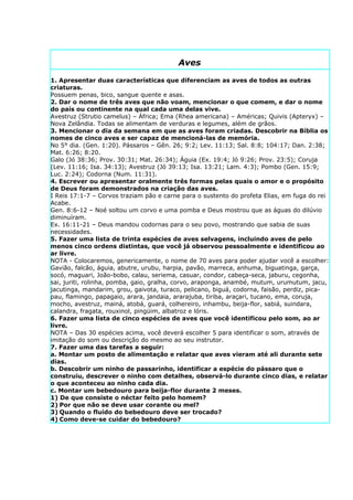 Aves

1. Apresentar duas características que diferenciam as aves de todos as outras
criaturas.
Possuem penas, bico, sangue quente e asas.
2. Dar o nome de três aves que não voam, mencionar o que comem, e dar o nome
do país ou continente na qual cada uma delas vive.
Avestruz (Strutio camelus) – África; Ema (Rhea americana) – Américas; Quivis (Apteryx) –
Nova Zelândia. Todas se alimentam de verduras e legumes, além de grãos.
3. Mencionar o dia da semana em que as aves foram criadas. Descobrir na Bíblia os
nomes de cinco aves e ser capaz de mencioná-las de memória.
No 5° dia. (Gen. 1:20). Pássaros – Gên. 26; 9:2; Lev. 11:13; Sal. 8:8; 104:17; Dan. 2:38;
Mat. 6:26; 8:20.
Galo (Jó 38:36; Prov. 30:31; Mat. 26:34); Águia (Ex. 19:4; Jó 9:26; Prov. 23:5); Coruja
(Lev. 11:16; Isa. 34:13); Avestruz (Jó 39:13; Isa. 13:21; Lam. 4:3); Pombo (Gen. 15:9;
Luc. 2:24); Codorna (Num. 11:31).
4. Escrever ou apresentar oralmente três formas pelas quais o amor e o propósito
de Deus foram demonstrados na criação das aves.
I Reis 17:1-7 – Corvos traziam pão e carne para o sustento do profeta Elias, em fuga do rei
Acabe.
Gen. 8:6-12 – Noé soltou um corvo e uma pomba e Deus mostrou que as águas do dilúvio
diminuíram.
Ex. 16:11-21 – Deus mandou codornas para o seu povo, mostrando que sabia de suas
necessidades.
5. Fazer uma lista de trinta espécies de aves selvagens, incluindo aves de pelo
menos cinco ordens distintas, que você já observou pessoalmente e identificou ao
ar livre.
NOTA - Colocaremos, genericamente, o nome de 70 aves para poder ajudar você a escolher:
Gavião, falcão, águia, abutre, urubu, harpia, pavão, marreca, anhuma, biguatinga, garça,
socó, maguari, João-bobo, calau, seriema, casuar, condor, cabeça-seca, jaburu, cegonha,
sai, juriti, rolinha, pomba, gaio, gralha, corvo, araponga, anambé, mutum, urumutum, jacu,
jacutinga, mandarim, grou, gaivota, turaco, pelicano, biguá, codorna, faisão, perdiz, pica-
pau, flamingo, papagaio, arara, jandaia, ararajuba, tiriba, araçari, tucano, ema, coruja,
mocho, avestruz, mainá, atobá, guará, colhereiro, inhambu, beija-flor, sabiá, suindara,
calandra, fragata, rouxinol, pingüim, albatroz e lóris.
6. Fazer uma lista de cinco espécies de aves que você identificou pelo som, ao ar
livre.
NOTA – Das 30 espécies acima, você deverá escolher 5 para identificar o som, através de
imitação do som ou descrição do mesmo ao seu instrutor.
7. Fazer uma das tarefas a seguir:
a. Montar um posto de alimentação e relatar que aves vieram até ali durante sete
dias.
b. Descobrir um ninho de passarinho, identificar a espécie do pássaro que o
construiu, descrever o ninho com detalhes, observá-lo durante cinco dias, e relatar
o que aconteceu ao ninho cada dia.
c. Montar um bebedouro para beija-flor durante 2 meses.
1) De que consiste o néctar feito pelo homem?
2) Por que não se deve usar corante ou mel?
3) Quando o fluído do bebedouro deve ser trocado?
4) Como deve-se cuidar do bebedouro?
 