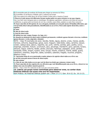 8) O estorninho parte do nordeste da Europa para chegar no noroeste da África.
9) O tentilhão vai da Rússia e Islândia, para o sudoeste da Europa.
10) Uma espécie de colibri desce do sul dos Estados Unidos para a América Central.
9. Descrever pelo menos três diferentes formas usadas pelas aves para orientar-se em suas viagens.
Este é um fator meio intrigante para os ornitólogos. Há algumas suposições: utilizam-se da linha da costa ou
cordilheiras; se guiam pelo movimento do sol, lua e estrelas; usam olfato, audição ou outro fator sensorial.
10. Fazer uma lista de 60 espécies de aves selvagens, incluindo aves de pelo menos 10 famílias diferentes, que
você já tenha observado pessoalmente, identificando-as ao ar livre. Para cada espécie desta lista, notar o
seguinte:
a. nome
b. data de observação
c. local de observação
d. habitat (ou seja, campo, bosque, rio, lago, etc.)
e. situação no momento de observação (residente permanente, residente apenas durante o inverno, residente
apenas durante o verão, migrador, nômade)
NOTA – Veja 70 exemplos de aves: Gavião, falcão, águia, abutre, urubu, harpia, pavão,
marreca, anhuma, biguatinga, garça, socó, maguari, João-bobo, calau, seriema, casuar,
condor, cabeça-seca, jaburu, cegonha, sai, juriti, rolinha, pomba, gaio, gralha, corvo,
araponga, anambé, mutum, urumutum, jacu, jacutinga, mandarim, grou, gaivota, turaco,
pelicano, biguá, codorna, faisão, perdiz, pica-pau, flamingo, papagaio, arara, jandaia,
ararajuba, tiriba, araçari, tucano, ema, coruja, mocho, avestruz, mainá, atobá, guará,
colhereiro, inhambu, beija-flor, sabiá, suindara, calandra, fragata, rouxinol, pingüim,
albatroz e lóris.
11. Apresentar listas de aves mostrando o maior número de espécies observadas ao ar livre em:
a. um dia (com pelo menos 6 horas de observação)
b. uma semana
c. a lista de sua vida (todas as aves que você já observou desde que começou a tomar nota)
12. Fazer uma lista de dez espécies de aves silvestres que você identificou pelo som, ao ar livre, e descrever ou
imitar estes sons da melhor maneira possível.
NOTA – Veja o item 10 e selecione as dez aves que você possa imitar.
13. Liderar um grupo numa caminhada para observar aves, ou contar duas
histórias bíblicas nas quais uma ave foi importante.
Item Prático. As histórias bíblicas podem ser: I Reis 17:1-7; Gen. 8:6-12; Ex. 16:11-21.
 
