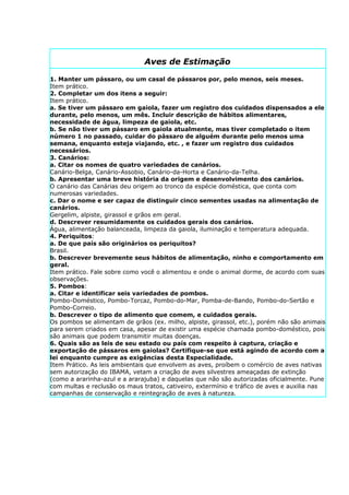 Aves de Estimação

1. Manter um pássaro, ou um casal de pássaros por, pelo menos, seis meses.
Item prático.
2. Completar um dos itens a seguir:
Item prático.
a. Se tiver um pássaro em gaiola, fazer um registro dos cuidados dispensados a ele
durante, pelo menos, um mês. Incluir descrição de hábitos alimentares,
necessidade de água, limpeza de gaiola, etc.
b. Se não tiver um pássaro em gaiola atualmente, mas tiver completado o item
número 1 no passado, cuidar do pássaro de alguém durante pelo menos uma
semana, enquanto esteja viajando, etc. , e fazer um registro dos cuidados
necessários.
3. Canários:
a. Citar os nomes de quatro variedades de canários.
Canário-Belga, Canário-Assobio, Canário-da-Horta e Canário-da-Telha.
b. Apresentar uma breve história da origem e desenvolvimento dos canários.
O canário das Canárias deu origem ao tronco da espécie doméstica, que conta com
numerosas variedades.
c. Dar o nome e ser capaz de distinguir cinco sementes usadas na alimentação de
canários.
Gergelim, alpiste, girassol e grãos em geral.
d. Descrever resumidamente os cuidados gerais dos canários.
Água, alimentação balanceada, limpeza da gaiola, iluminação e temperatura adequada.
4. Periquitos:
a. De que país são originários os periquitos?
Brasil.
b. Descrever brevemente seus hábitos de alimentação, ninho e comportamento em
geral.
Item prático. Fale sobre como você o alimentou e onde o animal dorme, de acordo com suas
observações.
5. Pombos:
a. Citar e identificar seis variedades de pombos.
Pombo-Doméstico, Pombo-Torcaz, Pombo-do-Mar, Pomba-de-Bando, Pombo-do-Sertão e
Pombo-Correio.
b. Descrever o tipo de alimento que comem, e cuidados gerais.
Os pombos se alimentam de grãos (ex. milho, alpiste, girassol, etc.), porém não são animais
para serem criados em casa, apesar de existir uma espécie chamada pombo-doméstico, pois
são animais que podem transmitir muitas doenças.
6. Quais são as leis de seu estado ou país com respeito à captura, criação e
exportação de pássaros em gaiolas? Certifique-se que está agindo de acordo com a
lei enquanto cumpre as exigências desta Especialidade.
Item Prático. As leis ambientais que envolvem as aves, proíbem o comércio de aves nativas
sem autorização do IBAMA, vetam a criação de aves silvestres ameaçadas de extinção
(como a ararinha-azul e a ararajuba) e daquelas que não são autorizadas oficialmente. Pune
com multas e reclusão os maus tratos, cativeiro, extermínio e tráfico de aves e auxilia nas
campanhas de conservação e reintegração de aves à natureza.
 