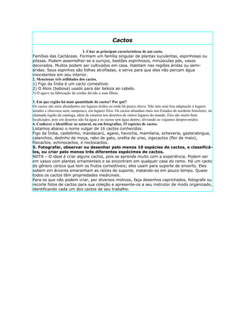 Cactos
                                1. Citar as principais características de um cacto.
Famílias das Cactáceas. Formam um família singular de plantas suculentas, espinhosas ou
pilosas. Podem assemelhar-se a ouriços, bastões espinhosos, minúsculas pás, vasos
decorados. Muitos podem ser cultivados em casa. Habitam nas regiões áridas ou semi-
áridas. Seus espinhos são folhas atrofiadas, e serve para que eles não percam água
inexistentes em seu interior.
2. Mencionar três utilidades dos cactos.
1) Figo da Índia é um cacto comestível.
2) O Alois (babosa) usado para dar beleza ao cabelo.
3) O agave na fabricação de cordas devido a suas fibras.

3. Em que região há mais quantidade de cactos? Por quê?
Os cactos são mais abundantes em lugares áridos ou onde há pouca chuva. Não tem uma boa adaptação a lugares
úmidos e chuvosos nem, tampouco, em lugares frios. Os cactos abundam mais nos Estados do nordeste brasileiro, na
chamada região da caatinga, além de estarem nos desertos de outros lugares do mundo. Eles são muito bem
localizados, pois em desertos não há água e os cactos tem água dentro, aliviando os viajantes desprevenidos.
4. Conhecer e identificar ao natural, ou em fotografias, 15 espécies de cactos.
Listamos abaixo o nome vulgar de 16 cactos conhecidos:
Figo da Índia, castelinho, mandacarú, agave, havortia, mamilaria, echeveria, gasteralingua,
calanchoo, dedinho de moça, rabo de gato, orelha de urso, zigocactos (flor de maio),
filocactos, echinocactos, e noctocactos.
5. Fotografar, observar ou desenhar pelo menos 10 espécies de cactos, e classificá-
los, ou criar pelo menos três diferentes espécimes de cactos.
NOTA – O ideal é criar alguns cactos, pois se aprende muito com a experiência. Podem ser
em vasos com plantas ornamentais e se encontram em qualquer casa do ramo. Há um cacto
do gênero cereus que tem os frutos comestíveis; eles usam para suporte de enxerto. Eles
sobem em árvores emaranham as raízes de suporte, matando-as em pouco tempo. Quase
todos os cactos têm propriedades medicinais.
Para os que não podem criar, por diversos motivos, faça desenhos caprichados, fotografe ou
recorte fotos de cactos para sua coleção e apresente-os a seu instrutor de modo organizado,
identificando cada um dos cactos de seu trabalho.
 
