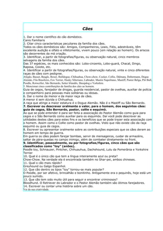 Cães

1. Dar o nome científico do cão doméstico.
Canis Familiaris
2. Citar cinco características peculiares da família dos cães.
Todos os cães domésticos são: Amigos, Companheiros, Leais, Fiéis, adestráveis, têm
excelente audição e olfato e infelizmente, vivem pouco (em relação ao homem). Os ariscos
são decorrentes da má criação.
3. Identificar, a partir de fotografias/figuras, ou observação natural, cinco membros
selvagens da família dos cães.
Das 37 espécies, os mais conhecidos são: Lobo-cinzento, Lobo-guará, Chacal, Dingo,
Raposa, Coiote, etc.
4. Identificar a partir de fotografias/figuras, ou observação natural, vinte e cinco diferentes
raças de cães com pedigree.
Afegão, Basset, Beagle, Boxer, Bulldogue, Chihuahua, Chow-chow, Cocker, Collie, Dálmata, Dobermann, Dogue
Alemão, Fila Brasileiro, Fox Terrier, Husky Siberiano, Labrador, Mastin Napolitano, Mastiff, Pastor Belga, Pitt Bull,
Poodle, Rotweiller, São Bernardo, Setter Irlandês, Sheepdog e Yorkshire.
5. Mencionar cinco contribuições da família dos cães ao homem.
Guia de cegos, farejador de drogas, guarda residencial, pastor de ovelhas, auxiliar de polícia
e companheiro para pessoas mais solitárias ou idosas.
6. Dar o nome da menor e da maior raça de cães.
A menor é sem dúvida o Chihuahua.
A raça que atinge a maior estatura é o Dogue Alemão. Não é o Mastiff ou São Bernardo.
7. Escrever ou descrever oralmente o valor, para o homem, dos seguintes cães:
guia de cegos, São Bernardo, pastor, collie e esquimó.
Ao que se pode entender é para ser feita a associação do Pastor Alemão como guia para
cegos e o São Bernardo como auxiliar para os esquimós. Daí você pode descrever as
utilidades destes cães para estes fins e os benefícios que se pode trazer esta associação com
o homem. Assim como o Collie como pastor de ovelhas. Visto que não existe cão da raça
esquimó ou guia de cegos.
8. Escrever ou apresentar oralmente sobre as contribuições especiais que os cães deram ao
homem em tempo de guerra.
Em guerra os cães podem farejar bombas, servir de mensageiros, cuidar de armazéns,
saltar de pára-quedas no campo inimigo, além de combater diretamente no front.
9. Identificar, pessoalmente, ou por fotografias/figuras, cinco cães que são
classificados como “toy” (anões).
Poodle toy, Schnauzer, Pintcher, Chihuauhua, Dachshound, Lulu da Pomerânia e Yorkshire
Terrier
10. Qual é o único cão que tem a língua inteiramente azul ou preta?
Chow-Chow. Na verdade ela é encontrada também no Shar-pei, ambos chineses.
11. Qual o cão mais rápido?
Greyhound ou Galgo Espanhol.
12. Que cão dentro os tipos “toy” tornou-se mais popular?
O Poodle, por ser afetivo, brincalhão e bonitinho. Antigamente era o pequinês, hoje está um
pouco sumido.
13. Que cão tem sido muito útil para seguir e encontrar criminosos?
Bloodhund. O Retriever do Labrador e o Pastor Alemão também são ótimos farejadores.
14. Escrever ou contar uma história sobre um cão.
Vai da sua criatividade.
 