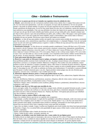 Cães - Cuidado e Treinamento
1. Descrever os passos que devem ser tomados nas seguintes áreas do cuidado de cães:
a. Seleção - para selecionar um cão você precisa analisar muitas coisas, dentre elas é o espaço físico para se ter um
cão. Se você mora num apartamento, o cão deve ser pequeno, de raças anãs de preferência. Se tiver um grande
quintal, o cão pode ser grande também. Se quiser um cão para segurança da casa, procure os mais adequado para a
função, geralmente de grande porte. Se ele for ficar muito dentro de casa, deve ser obediente e quieto por natureza, a
raça caracteriza essas qualidades. Cães sem raça definida (vira-latas) são imprevisíveis quanto ao comportamento. Se
você quer um cão que não dê muito trabalho para banhos, procure um que tenha pêlo curto. Quando comprar num
pet shop ou feira, procure o que está sem problemas nos pêlos, pele, orelhas e olhos. Não pegue o mais quieto (pode
estar doente), nem o mais ative (pode dar muito trabalho), pegue o intermediário, após avaliar todos os fatores e
qualidades da raça em questão. Há diversos outros fatores que podem ser avaliados.
b. Registro - os cães de raça pura podem receber um registro, que consiste numa certidão de nascimento, mostrando
quais são seus pais, avós, características específicas e de comportamento, é o chamado Pedigree. Com ele você pode
cruzar seu cão com outro que também possua o registro e vender os filhotes de raça pura por boa soma de dinheiro,
perpetuando a raça do seu cão.
c. Imunização/vacinação - os cães devem ser vacinados quando completarem 2 meses (60 dias) com a V8 (vacina
que imuniza o cão de 8 doenças virais comuns: parvovirose, cinomose, coronavirose, leptospirose, parainfluenza,
adenovirose, hepatite infecciosa e tosse dos canis). A 2ª dose é dada com 3 meses (90 dias) com a V8 de novo. A 3ª
dose é dada aos 4 meses (120 dias) com a V8 e raiva juntas. Depois se faz o reforço anual, dando a V8 e raiva todos
os anos. Caso você não saiba se o cão é ou não vacinado, vá ao veterinário assim mesmo, melhor vacinar demais do
que de menos. As raças rottweiler e doberman são vacinadas uma 4ª vez por serem mais sensíveis às viroses.
2. Fazer pelo menos dois dos itens a seguir:
a. Descrever o que pode ser feito para remover pulgas, carrapatos e piolhos de seu cachorro.
Esses problemas podem ocasionar muito incômodo aos cães. As pulgas causam doenças como dermatites e vermes
(Dipilidium caninum) e os carrapatos também: Babesiose e Erliquiose. Para acabar com estes problemas, muitos
produtos existem, de sabonetes e xampus à pomadas e sprays. Mas muitos se mostram de pouca eficiência. Algumas
das causas são as seguintes: o princípio ativo não é eficaz contra o agente ou está se tratando apenas o animal (para
cada 1% das pulgas no cão, 99% estão no ambiente em formas mais rudimentares). O veterinário é a pessoa indicada
para lhe passar o melhor tratamento para o seu cão. Alguns produtos matam pulgas mas não são eficientes para
carrapatos, converse com o veterinário e veja o melhor para seu cão.
b. Mencionar algumas doenças, pestes e vermes que podem atacar os cães.
- Viroses: parvovirose, cinomose, coronavirose, leptospirose tipo I e tipo II, raiva, adenovirose, hepatite infecciosa,
entre outras.
- Vermes: dirofilariose, babesiose, ancilostomose, ascaroses, erliquiose, além de várias outras, inclusive aquelas
passadas de mãe para filhote, via placentária (como o Toxocara).
- Bactérias e fungos: otites e dermatites (como escabiose, pênfigo foleáceo e piodermite), dermatofiloses, micoses
contagiosas, entre outras.
c. Explicar o que deve ser feito após uma mordida de cão.
Lavar com água e sabão. Se a mordida for mais forte e sangrar muito, abrindo um grande ferimento na pele, vá para
o hospital tratar. Lembre-se de verificar se o cão está com raiva, para fazer o tratamento adequado. O tratamento
preventivo da raiva é feito no Instituto Pasteur (Av. Paulista, São Paulo - S.P) apenas para pessoas que trabalham
com cães (criadores, veterinários, etc.).
3. Descrever como se ensina o filhote a não sujar a casa.
Alguns dos cuidados básicos que devem ser seguidos são os seguintes:
- Alimentação: a melhor alimentação é a ração (de boa qualidade e procedência adequada, sendo uma marca que seja
confiável). Ela é completa e deve ser dada 2 a 4 vezes ao dia. Dando apenas 1 vez, o cão fica com muita fome e
acaba comendo muito rápido, acumulando muita comida no estômago, ameaçando ter uma torção gástrica se o
animal fizer um exercício físico forte e repentino (como correr para latir no portão).
- Água: deve ser dada a vontade. Limpe a vasilha com freqüência, pois locais úmidos são ótimo local para procriação
de bactérias e fungos. Se o eu animal bebe certa quantidade de água e passa a beber muito e urinar muito de repente,
procure o veterinário.
- Banho: particularidades sobre o banho são descritas no item 4.
- Outros: cuidar da pele e pêlos, vacinação, parasitas, etc.
4. Explicar, em detalhes, como dar banho num cão, e como cuidar de sua higiene geral.
Os banhos devem ser dados após ter imunizado o cão com as 3 doses da V8 e raiva (15 dias depois da última dose).
Para dar banho, tome o cuidado de colocar algodão nos ouvidos do cão (otites são muito comuns em cães). Os
sabonetes e xampus devem ser específicos para não causar alergias ou dermatites. Se ocorrer alguma reação,
suspenda o uso e procure um veterinário. O cão deve ser seco o quanto antes, pois molhado fica muito susceptível a
 