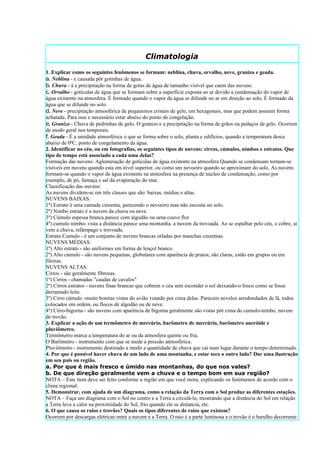 Climatologia
1. Explicar como os seguintes fenômenos se formam: neblina, chuva, orvalho, neve, granizo e geada.
a. Neblina - e causada pôr gotinhas de água.
b. Chuva - á a precipitação na forma de gotas de água de tamanho visível que caem das nuvens.
c. Orvalho - gotículas de água que se formam sobre a superfície exposta ao ar devido a condensação do vapor de
água existente na atmosfera. É formado quando o vapor da água se difunde no ar em direção ao solo. É formado da
água que se difunde no solo.
d. Neve - precipitação atmosférica de pequeninos cristais de gelo, em hexagonais, mas que podem assumir forma
achatada. Para isso e necessário estar abaixo do ponto de congelação.
e. Granizo - Chuva de pedrinhas de gelo. O granizo e a precipitação na forma de grãos ou pedaços de gelo. Ocorrem
de modo geral nos temporais.
f. Geada - É a umidade atmosférica o que se forma sobre o solo, planta e edifícios, quando a temperatura desce
abaixo de 0ºC, ponto de congelamento da água.
2. Identificar no céu, ou em fotografias, os seguintes tipos de nuvens: cirros, cúmulos, nimbos e estratos. Que
tipo de tempo está associado a cada uma delas?
Formação das nuvens: Aglomeração de gotículas de água existente na atmosfera Quando se condensam tornam-se
visíveis em nuvens quando esta em nível superior, ou como um nevoeiro quando se aproximam do solo. As nuvens
formam-se quando o vapor de água existente na atmosfera na presença de núcleo de condensação, como por
exemplo, de pó, fumaça e sal da evaporação do mar.
Classificação das nuvens:
As nuvens dividem-se em três classes que são: baixas, médias e altas.
NUVENS BAIXAS:
1º) Estrato é uma camada cinzenta, parecendo o nevoeiro mas não encosta no solo.
2º) Nimbo estrato é a nuvem da chuva ou neve.
3º) Cúmulo espessa branca parece com algodão ou urna couve flor
4º) cumulo nimbo- vista a distância parece uma montanha. a nuvem da trovoada. Ao se espalhar pelo céu, o cobre, ai
vem a chuva, relâmpago e trovoada.
Estrato Cumulo - é um conjunto de nuvens brancas orladas por manchas cinzentas.
NUVENS MÉDIAS:
1º) Alto estrato - são uniformes em forma de lençol branco
2º) Alto cúmulo - são nuvens pequenas, globulares com aparência de pratos; são claras, estão em grupos ou em
fileiras.
NUVENS ALTAS:
Cirros - são geralmente fibrosas.
1º) Cirros - chamadas "caudas de cavalos"
2º) Cirros estratos - nuvens finas brancas que cobrem o céu sem esconder o sol deixando-o fosco como se fosse
derramado leite.
3º) Cirro cúmulo -muito bonitas vistas do avião voando por cima delas. Parecem novelos arredondados de lã, todos
colocados em ordem, ou flocos de algodão ou de neve.
4º) Cirro-bigorna - são nuvens com aparência de bigorna geralmente são vistas pôr cima do cumulo-nimbo, nuvem
de trovão.
3. Explicar a ação de um termômetro de mercúrio, barômetro de mercúrio, barômetro aneróide e
pluviômetro.
Termômetro marca a temperatura do ar ou da atmosfera quente ou fria.
O Barômetro - instrumento com que se mede a pressão atmosférica.
Pluviômetro - instrumento destinado a medir a quantidade de chuva que cai num lugar durante o tempo determinado.
4. Por que é possível haver chuva de um lado de uma montanha, e estar seco o outro lado? Dar uma ilustração
em seu país ou região.
a. Por que é mais fresco e úmido nas montanhas, do que nos vales?
b. De que direção geralmente vem a chuva e o tempo bom em sua região?
NOTA – Este item deve ser feito conforme a região em que você mora, explicando os fenômenos de acordo com o
clima regional.
5. Demonstrar, com ajuda de um diagrama, como a relação da Terra com o Sol produz as diferentes estações.
NOTA – Faça um diagrama com o Sol no centro e a Terra a circulá-lo, mostrando que a distância do Sol em relação
a Terra leva a calor na proximidade do Sol, frio quando ele se distancia, etc.
6. O que causa os raios e trovões? Quais os tipos diferentes de raios que existem?
Ocorrem por descargas elétricas entre a nuvem e a Terra. O raio é a parte luminosa e o trovão é o barulho decorrente
 
