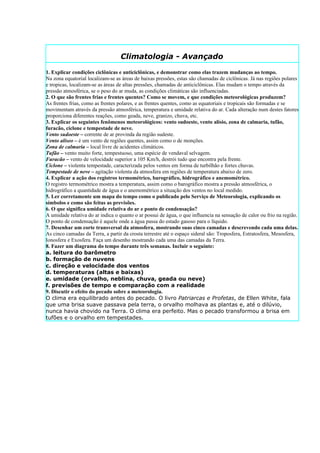 Climatologia - Avançado
1. Explicar condições ciclônicas e anticiclônicas, e demonstrar como elas trazem mudanças ao tempo.
Na zona equatorial localizam-se as áreas de baixas pressões, estas são chamadas de ciclônicas. Já nas regiões polares
e tropicas, localizam-se as áreas de altas pressões, chamadas de anticiclônicas. Elas mudam o tempo através da
pressão atmosférica, se o peso do ar muda, as condições climáticas são influenciadas.
2. O que são frentes frias e frentes quentes? Como se movem, e que condições meteorológicas produzem?
As frentes frias, como as frentes polares, e as frentes quentes, como as equatoriais e tropicais são formadas e se
movimentam através da pressão atmosférica, temperatura e umidade relativa do ar. Cada alteração num destes fatores
proporciona diferentes reações, como geada, neve, granizo, chuva, etc.
3. Explicar os seguintes fenômenos meteorológicos: vento sudoeste, vento alísio, zona de calmaria, tufão,
furacão, ciclone e tempestade de neve.
Vento sudoeste – corrente de ar provinda da região sudeste.
Vento alíseo – é um vento de regiões quentes, assim como o de monções.
Zona de calmaria – local livre de acidentes climáticos.
Tufão – vento muito forte, tempestuoso, uma espécie de vendaval selvagem.
Furacão – vento de velocidade superior a 105 Km/h, destrói tudo que encontra pela frente.
Ciclone – violenta tempestade, caracterizada pelos ventos em forma de turbilhão e fortes chuvas.
Tempestade de neve – agitação violenta da atmosfera em regiões de temperatura abaixo de zero.
4. Explicar a ação dos registros termométrico, barográfico, hidrográfico e anemométrico.
O registro termométrico mostra a temperatura, assim como o barográfico mostra a pressão atmosférica, o
hidrográfico a quantidade de água e o anemométrico a situação dos ventos no local medido.
5. Ler corretamente um mapa do tempo como o publicado pelo Serviço de Meteorologia, explicando os
símbolos e como são feitas as previsões.
6. O que significa umidade relativa do ar e ponto de condensação?
A umidade relativa do ar indica o quanto o ar possui de água, o que influencia na sensação de calor ou frio na região.
O ponto de condensação é aquele onde a água passa do estado gasoso para o líquido.
7. Desenhar um corte transversal da atmosfera, mostrando suas cinco camadas e descrevendo cada uma delas.
As cinco camadas da Terra, a partir da crosta terrestre até o espaço sideral são: Troposfera, Estratosfera, Mesosfera,
Ionosfera e Exosfera. Faça um desenho mostrando cada uma das camadas da Terra.
8. Fazer um diagrama do tempo durante três semanas. Incluir o seguinte:
a. leitura do barômetro
b. formação de nuvens
c. direção e velocidade dos ventos
d. temperaturas (altas e baixas)
e. umidade (orvalho, neblina, chuva, geada ou neve)
f. previsões de tempo e comparação com a realidade
9. Discutir o efeito do pecado sobre a meteorologia.
O clima era equilibrado antes do pecado. O livro Patriarcas e Profetas, de Ellen White, fala
que uma brisa suave passava pela terra, o orvalho molhava as plantas e, até o dilúvio,
nunca havia chovido na Terra. O clima era perfeito. Mas o pecado transformou a brisa em
tufões e o orvalho em tempestades.
 
