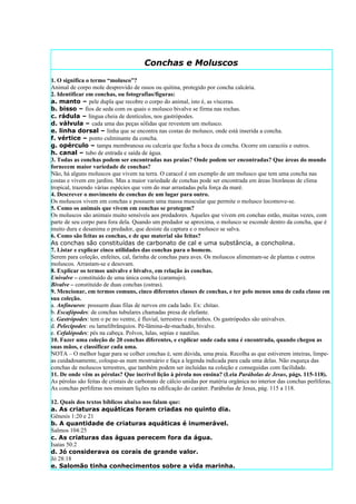 Conchas e Moluscos
1. O significa o termo “molusco”?
Animal de corpo mole desprovido de ossos ou quitina, protegido por concha calcária.
2. Identificar em conchas, ou fotografias/figuras:
a. manto – pele dupla que recobre o corpo do animal, isto é, as vísceras.
b. bisso – fios de seda com os quais o molusco bivalve se firma nas rochas.
c. rádula – língua cheia de dentículos, nos gastrópodes.
d. válvula – cada uma das peças sólidas que revestem um molusco.
e. linha dorsal – linha que se encontra nas costas do molusco, onde está inserida a concha.
f. vértice – ponto culminante da concha.
g. opérculo – tampa membranosa ou calcaria que fecha a boca da concha. Ocorre em caracóis e outros.
h. canal – tubo de entrada e saída de água.
3. Todas as conchas podem ser encontradas nas praias? Onde podem ser encontradas? Que áreas do mundo
fornecem maior variedade de conchas?
Não, há alguns moluscos que vivem na terra. O caracol é um exemplo de um molusco que tem uma concha nas
costas e vivem em jardins. Mas a maior variedade de conchas pode ser encontrada em áreas litorâneas de clima
tropical, trazendo várias espécies que vem do mar arrastadas pela força da maré.
4. Descrever o movimento de conchas de um lugar para outro.
Os moluscos vivem em conchas e possuem uma massa muscular que permite o molusco locomove-se.
5. Como os animais que vivem em conchas se protegem?
Os moluscos são animais muito sensíveis aos predadores. Aqueles que vivem em conchas estão, muitas vezes, com
parte de seu corpo para fora dela. Quando um predador se aproxima, o molusco se esconde dentro da concha, que é
muito dura e desanima o predador, que desiste da captura e o molusco se salva.
6. Como são feitas as conchas, e de que material são feitas?
As conchas são constituídas de carbonato de cal e uma substância, a concholina.
7. Listar e explicar cinco utilidades das conchas para o homem.
Serem para coleção, enfeites, cal, farinha de conchas para aves. Os moluscos alimentam-se de plantas e outros
moluscos. Arrastam-se e desovam.
8. Explicar os termos univalve e bivalve, em relação às conchas.
Univalve – constituído de uma única concha (caramujo).
Bivalve – constituído de duas conchas (ostras).
9. Mencionar, em termos comuns, cinco diferentes classes de conchas, e ter pelo menos uma de cada classe em
sua coleção.
a. Anfineuros: possuem duas filas de nervos em cada lado. Ex: chitao.
b. Escafópodes: de conchas tubulares chamadas presa de elefante.
c. Gastrópodes: tem o pe no ventre, é fluvial, terrestres e marinhos. Os gastrópodes são univalves.
d. Pelecípodes: ou lamelibrânquios. Pé-lâmina-de-machado, bivalve.
e. Cefalópodes: pés na cabeça. Polvos, lulas, sepias e nautilus.
10. Fazer uma coleção de 20 conchas diferentes, e explicar onde cada uma é encontrada, quando chegou as
suas mãos, e classificar cada uma.
NOTA – O melhor lugar para se colher conchas é, sem dúvida, uma praia. Recolha as que estiverem inteiras, limpe-
as cuidadosamente, coloque-as num mostruário e faça a legenda indicada para cada uma delas. Não esqueça das
conchas de moluscos terrestres, que também podem ser incluídas na coleção e conseguidas com facilidade.
11. De onde vêm as pérolas? Que incrível lição à pérola nos ensina? (Leia Parábolas de Jesus, págs. 115-118).
As pérolas são feitas de cristais de carbonato de cálcio unidas por matéria orgânica no interior das conchas perlíferas.
As conchas perlíferas nos ensinam lições na edificação do caráter. Parábolas de Jesus, pág. 115 a 118.

12. Quais dos textos bíblicos abaixo nos falam que:
a. As criaturas aquáticas foram criadas no quinto dia.
Gênesis 1:20 e 21
b. A quantidade de criaturas aquáticas é inumerável.
Salmos 104:25
c. As criaturas das águas perecem fora da água.
Isaías 50:2
d. Jó considerava os corais de grande valor.
Jó 28:18
e. Salomão tinha conhecimentos sobre a vida marinha.
 