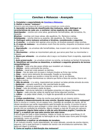 Conchas e Moluscos - Avançado

1. Completar a especialidade de Conchas e Moluscos.
2. Definir o termo “molusco”.
Animal de corpo mole desprovido de ossos ou quitina, protegido por concha calcária.
3. Aprender os termos de classificação dos moluscos, saber distinguir as
características de cada um, e conhecer várias espécies de cada classe.
Gastrópodes – concha com uma valva, geralmente hermafroditas, são terrestres. Ex.
Caracóis.
Bivalves – conchas com duas valvas, são aquáticos. Ex. Mariscos e ostras.
Cefalópodes – concha interna ou ausente, são aquáticos. Ex. Polvos e lulas.
4. Distinguir entre molusco univalves e bivalves, considerando o seguinte:
a. A concha – o univalve tem apenas uma concha, os bivalves possuem duas conchas.
b. O corpo do molusco – os univalves vivem fora da concha, enquanto os bivalves vivem
dentro dela.
c. Reprodução – os univalves são hemafrodidas, mas cruzam com o parceiro. Os bivalves
botam ovos.
d. Movimentos – ambos se movimentam pelo pé, que serve para fixar ou movimentar o
molusco.
e. Busca por alimento – os univalves vão à caça e os bivalves ficam à espreita, esperando
o bote.
f. Auto-preservação – os univalves entram na concha, os bivalves se fecham firmemente.
5. Identificar em conchas ou desenhos, e conhecer o seguinte glossário de termos
conquiliológicos:
a. Válvula – cada uma das peças sólidas que revestem um molusco.
b. Vértice – ponto culminante da concha.
c. Orifício – canal por onde passam os detritos.
d. Bisso – fios de seda com os quais o molusco bivalve se firma nas rochas.
e. Pata – serve como elemento de escavação, fixação ou locomoção.
f. Manto – pele dupla que recobre o corpo do animal, isto é, as vísceras.
g. Opérculo – tampa membranosa ou calcaria que fecha a boca da concha. Ocorre em
caracóis e outros.
h. Mãe da pérola – é a ostra, responsável por produzir as belas pérolas através da areia.
i. Epiderme – camada superficial, não vascularizada da pele.
j. Costelas – estrutura ausente nos moluscos, seres invertebrados.
k. Canal – tubo de entrada e saída de água.
l. Espinhas – estruturas salientes e alongadas presentes em alguns moluscos.
m. Espira – cada uma das voltas do espiral que forma algumas conchas.
n. Lábios – ou palpo labial ciliado, é o órgão de apreensão do alimento dos moluscos
bivalves.
o. Linhas concêntricas – linhas da concha que partem de um mesmo centro.
6. Explicar o desenvolvimento de uma concha. Quanto tempo vivem os moluscos?
Entre a concha e o manto, há um espaço livre, chamado de cavidade do manto. Ali há
células secretoras que serão responsáveis pela formação da concha. A concha irá servir
como esqueleto externo para proteger o corpo mole do molusco. Os moluscos vivem de
acordo com as condições do ambiente. Alguns chegam a mais de 20 anos em cativeiro.
7. Apresentar alguns fatos sobre a vida de uma Strombus pugilis ("concha de
briga"), e explicar por que esta concha tem este nome.
É encontrada em toda a costa brasileira. Habita no fundo da areia e gramíferas (2-15
metros). É comestível e utilizada na fabricação de cal. Recebe esse nome pela formação
pontiaguda, como um punhal.
8. Identificar e explicar as atividades do teredem.
É um molusco bivalve, muito especializado, de corpo delicado, provido de concha interior,
pequena, com a qual perfuram a madeira de navios e de ancoradouros submersos. São
aptos em digerir a celulose.
9. Como se explica a distribuição dos moluscos?
 