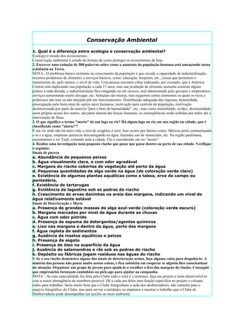 Conservação Ambiental

1. Qual é a diferença entre ecologia e conservação ambiental?
Ecologia é estudo dos ecossistemas;
Conservação ambiental é estudo de formas de como proteger os ecossistemas de hoje.
2. Escrever uma redação de 500 palavras sobre como o aumento da população humana está ameaçando nossa
existência na Terra.
NOTA - O problema básico existente no crescimento da população é que excede a capacidade de industrialização,
recursos produtores de alimento, e serviços básicos, como: educação, hospitais, etc., coisas que permitem o
mantimento de, pelo menos, o nível de vida. Uma pessoa encontra cifras indicando, por exemplo, que a América
Central está duplicando sua população a cada 17 anos, mas sua produção de alimento aumenta somente alguns
pontos a cada década, a industrialização fica estagnada ou em recesso, mal administrada pelo governo e empresários,
serviços aumentando muito devagar, etc. Soluções são muitas, mas requerem certos elementos os quais os ricos e
poderosos não tem ou não desejam pôr em funcionamento. Distribuição adequada das riquezas, honestidade,
preocupação pelo bem-estar de outros seres humanos, motivação para controle de população, motivação
desinteressada por parte da maioria "para o bem da humanidade", etc., mas como imoralidade, avidez, desonestidade,
amor próprio acima dos outros, são parte natural das forças humanas, as conseqüências serão sofridas por todos até a
intervenção de Deus.
3. O que significa o termo "morte" de um lago ou rio? Há algum lago ou rio em sua região ou cidade, que é
classificado como "morto"?
É um rio onde não há mais vida, o teor de oxigênio é zero. Isso ocorre por fatores como: fábricas perto contaminando
o ar e a água, empresas químicas descarregando na água, fazendas uso de inseticidas, etc. Na região paulistana,
encontramos o rio Tietê, cortando toda a cidade. Ele é considerado um rio “morto”.
4. Realize uma investigação num pequeno riacho que passe que passe dentro ou perto de sua cidade. Verifique
o seguinte:
Sinais de pureza
a. Abundância de pequenos peixes
b. Água visualmente clara, e com odor agradável
c. Margens do riacho cobertas de vegetação até perto da água
d. Pequenas quantidades de alga verde na água (de coloração verde claro)
e. Existência de algumas plantas aquáticas como a taboa, erva do campo ou
pontedéria.
f. Existência de tartarugas
g. Existência de lagostins sob as pedras do riacho
h. Crescimento de ervas daninhas na areia das margens, indicando um nível de
água relativamente estável
Sinais de Deterioração e Morte
a. Presença de grandes massas de alga azul-verde (coloração verde escuro)
b. Margens marcadas por nível de água durante as chuvas
c. Água com odor pútrido
d. Presença de espuma de detergentes/agentes químicos
e. Lixo nas margens e dentro da água, perto das margens
f. Água repleta de sedimentos
g. Ausência de insetos aquáticos e peixes
h. Presença de esgoto
i. Presença de óleo na superfície da água
j. Ausência de salamandras e rãs sob as pedras do riacho
k. Depósito ou fábricas jogam resíduos nas águas do riacho
5. Se o seu riacho demonstra alguns dos sinais de deterioração acima, faça alguma coisa para despoluí-lo. A
maioria das pessoas não pensa muito nestas coisas, e fica satisfeita em cooperar se alguém lhes conscientizar
da situação. Organizar um grupo de jovens para ajudá-lo a recolher o lixo das margens do riacho. Conseguir
que empresários forneçam caminhões ou pick-ups para ajudar na campanha.
NOTA – Se esta especialidade for feita pelo Clube todo e você é o instrutor, faça um projeto e tente desenvolvê-lo
com a maior abrangência de membros possível. Dê a cada um deles uma função específica no projeto e coloque
todos para trabalhar. Seria muito bom que o Clube fotografasse a ação dos desbravadores, não somente para o
arquivo fotográfico do Clube, mas para enviar a entidades ou imprensa e mostrar o trabalho que o Clube de
Desbravadores pode desempenhar em auxílio ao meio ambiente.
 