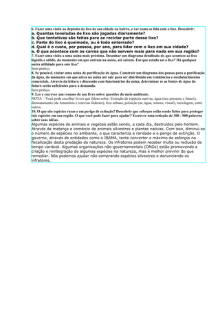 6. Fazer uma visita ao depósito de lixo de sua cidade ou bairro, e ver como se lida com o lixo. Descobrir:
a. Quantas toneladas de lixo são jogadas diariamente?
b. Que tentativas são feitas para se reciclar parte desse lixo?
c. Parte do lixo é queimada, ou é todo enterrado?
d. Qual é o custo, por pessoa, por ano, para lidar com o lixo em sua cidade?
e. O que acontece com os carros que não servem mais para nada em sua região?
7. Fazer uma visita a uma usina mais próxima. Desenhar um diagrama detalhado do que acontece ao lixo
líquido e sólido, do momento em que entram na usina, até saírem. Em que estado sai o lixo? Há qualquer
outra utilidade para este lixo?
Item prático.
8. Se possível, visitar uma usina de purificação de água. Construir um diagrama dos passos para a purificação
da água, do momento em que entra na usina até sair para ser distribuído em residências e estabelecimentos
comerciais. Através da leitura e discussão com funcionários da usina, determinar se as fontes de água do
futuro serão suficientes para a demanda.
Item prático.
9. Ler e escrever um resumo de um livro sobre questões do meio ambiente.
NOTA – Você pode escolher livros que falem sobre: Extinção de espécies nativas, água (seu presente e futuro),
desmatamento (da Amazônia e reservas federais), lixo urbano, poluição (ar, água, sonora, visual), reciclagem, entre
outros.
10. O que são espécies raras e em perigo de extinção? Descobrir que esforços estão sendo feitos para proteger
tais espécies em sua região. O que você pode fazer para ajudar? Escrever uma redação de 300 - 500 palavras
sobre suas idéias.
Algumas espécies de animais e vegetais estão sendo, a cada dia, destruídos pelo homem.
Através da matança e comércio de animais silvestres e plantas nativas. Com isso, diminui-se
o número de espécies no ambiente, o que caracteriza a raridade e o perigo de extinção. O
governo, através de entidades como o IBAMA, tenta converter o máximo de esforços na
fiscalização desta predação da natureza. Os infratores podem receber multa ou reclusão de
tempo variável. Algumas organizações não-governamentais (ONGs) estão promovendo a
criação e reintegração de algumas espécies na natureza, mas é melhor previnir do que
remediar. Nós podemos ajudar não comprando espécies silvestres e denunciando os
infratores.
 