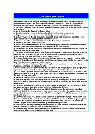 Aventuras por Cristo

É essencial que você planeje pelo menos de seis meses a um ano trabalhando
nessa especialidade. Você deve escolher uma data para começar, e apenas os
projetos iniciados após esta data valerão "pontos" para esta especialidade
1. Escolher dois dos itens a seguir a realizá-los com constância durante pelo menos
seis meses.
a. Ler a Inspiração Juvenil todos os dias.
b. Estudar regularmente a lição da Escola Sabatina a cada semana.
c. Seguir o plano de leitura do ano bíblico jovem fielmente.
d. Desenvolver um diário de oração pessoal, alistando pessoas e pedidos pelos
quais está orando e as respostas a estas orações.
e. Planejar e realizar pelo menos um culto familiar por semana.
2. Escolher três dos itens a seguir:
a. Enviar cinco cartões feitos a mão com mensagens pessoais, poemas ou versos
bíblicos para pessoas que estão precisando de encorajamento.
b. Visitar dez ou mais pessoas e convidá-los para um evento especial da igreja ou
do clube dos Desbravadores.
c. Escolher um amigo e visitar alguém que tem estado ausente da Escola Sabatina
ou da igreja. Leve um cartão e um presente feito em casa. Compartilhe esta
experiência com sua família e ore por essa pessoa.
d. Manter durante um mês o seu quatro limpo e a cama arrumada; realizar pelo
menos três projetos e demonstrar gentileza para com o pai, e três para com a mãe,
que lhes demonstre quanto você os ama.
e. Juntar quinze revistas antigas e entregá-las a membros ausentes da Escola
Sabatina, crianças em hospitais, etc.
f. Levar uma gravação em cassete de um sermão de um pastor de sua igreja, mais
alguma música especial a um abrigo para pobres durante três semanas.
g. Ligar para o pastor, primeiro ancião ou diácono e oferecer-se para ajudá-lo em
quaisquer tarefas que queira que você faça - duas horas por semana - durante um
período de três semanas.
3. Escolher um dos itens a seguir e realizá-los com um grupo:
a. Procurar jardins que precisam de uma limpeza, e recolher a sujeira em sacos
plásticos. Deixar um bilhete e um exemplar do livro Caminho a Cristo. Não aceitar
pagamento.
b. Planejar uma festa de aniversário com jogos, presentes e diversões num asilo,
para um paciente que faça aniversário em data perto do seu.
c. Envolver toda a família num projeto de testemunho, tal como dar estudos
bíblicos, distribuir exemplares do Caminho a Cristo em hotéis, adotar uma família
necessitada, fazer um projeto de trabalho para alguém de idade que precise de
ajuda em casa.
d. Ler Mateus 25:35-40, e em seguida caminhar pela vizinhança e fazer uma lista
das necessidades de seus vizinhos. (Estão solitários, necessitados, a grama precisa
ser cortada, o jardim está cheio de ervas daninhas, etc.) Planejar o tempo de
forma a suprir tantas necessidades quantas forem possíveis.
e. Envolver-se em alguma tragédia que tenha acontecido em sua comunidade, de
forma a ajudar as pessoas que precisam de ajuda.
4. Inventar seu próprio empreendimento missionário, no qual deve envolver-se
pelo menos três vezes, duas horas cada vez.
 