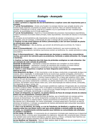 Ecologia - Avançado
1. Completar a especialidade de Ecologia.
2. Citar a primeira e segunda leis da termodinâmica e explicar como são importantes para a
ecologia.
1ª Lei da Termodinâmica – Existe uma função U (a energia interna) cuja variação durante uma
transformação depende unicamente do estado inicial e terminal. Para um sistema fechado esta
variação é indicada por U=W+Q, onde W é o trabalho e Q é a quantidade de calor recebidos pelo
sistema. As quantidades de W e Q são algébricas.
2ª Lei da Termodinâmica – Exprime a irreversibilidade dos processos macroscópicos espontâneos,
existem numerosos enunciados deste princípio, todos equivalentes: enunciado de Clausius e enunciado
de Kevin.
Os princípios da termodinâmica são importantes no sentido de estudar a temperatura e calor nas
populações, pois em ecologia, a distribuição de calor e energia são de grande importância.
3. Explicar os três níveis básicos de trófico (alimentação) e dar um bom exemplo de planta
ou animal para cada um deles.
Nível 1 (Produtores) – São as plantas, que servem de alimento para os animais. Ex. frutas e
verduras.
Nível 2 (Consumidores) – Há o consumidor primário (herbívoro), que come as plantas. Os
consumidores secundários e terciários (carnívoros) comem os herbívoros. Ex. cavalo (primário) e cobra
(secundário).
Nível 3 (Decompositores) – São responsáveis por decompor a matéria dos consumidores
mortos, para servir de nutriente para os produtores, fechando a cadeia alimentar. Ex. fungos
e bactérias.
4. Explicar ou fazer diagrama dos três tipos de pirâmides ecológicas na rede alimentar. Dar
um exemplo de cada camada da pirâmide.
Pirâmide de Biomassa – representa a massa de indivíduos que compõem os níveis tróficos.
Pirâmide de Número – representa o número de indivíduos que compõem os níveis tróficos.
Pirâmide de Energia – representa a transferência de energia no ecossistema.
5. Definir o ciclo bioquímico e explicar ou fazer diagrama sobre todos os componentes
básicos do ciclo.
Ciclo Bioquímico da Água – O Sol movimenta o ciclo da água, produzindo a evaporação da água nos
oceanos, solo e vegetação. A condensação forma as nuvens que, quando carregadas, promovem a
precipitação da água em forma de chuva, escorrendo pela superfície da crosta terrestre e subterrânea.
Ciclo Bioquímico do Carbono – o homem inspira oxigênio (O2) e libera gás carbônico (CO2). Este
carbono (C) vem da troca gasosa com a glicose no ser humano. O equilíbrio se dá com a fotossíntese
das plantas, que produz exatamente o contrário, as plantas absorvem o CO2 e liberam O2 para o
ambiente. Há também outros fatores neste ciclo, como decomposição de matéria animal, combustão,
CO2 dissolvido na água, rochas, etc.
Ciclo Bioquímico do Nitrogênio – As principais substâncias orgânicas nitrogenadas são as proteínas,
os ácidos nucléicos (DNA), clorofila e ATP. O nitrogênio é encontrado no ambiente na forma de nitrito,
nitrato, nitrogênio gasoso ou molecular. O ciclo ocorre por fixação biológica ou atmosférica, absorção,
amonificação, nitrificação, denitrificação e nutrição animal.
6. Fazer um diagrama, ou explicar, os passos básicos do fluxo de energia através do sistema
biótico de um ecossistema. Começar pelo sol.
O sol é o fator que fornece a energia luminosa às plantas, que a transformam em energia química
(através da fotossíntese). Por retirar diretamente a energia do sol, as plantas são os maiores
portadores de energia no sistema biótico. Depois encontramos os herbívoros, que retiram a energia
das plantas com a alimentação. Em menor quantidade, a energia passa para o carnívoro ao este se
alimentar do herbívoro. A energia vai passando de maneira decrescente pelo consumidor secundário
ao terciário e assim sucessivamente.
7. Citar a Lei do Mínimo, de Liebig, e a Lei da Tolerância, de Shelford, e explicar de que
maneira estas leis nos dizem como e por que certas plantas e animais estão em perigo de
extinção, ou completamente extintos quando seus habitats ou comunidades são alterados
ou perdem o equilíbrio.
Lei de Liebig, do Mínimo – O crescimento de um organismo é limitado pelo material que é disponível
no local de oferta, o mínimo para necessidades do organismo. Aplicado não unicamente para minerais,
mas também para outros fatores (biológicos, produto químico, e físico). Limitando Fator Nutritivo (ou
outro fator) que é escasso enquanto outros estão em oferta adequada.
Lei de Shelford, de Tolerância – Para um fator abiótico dado no ambiente de um organismo, há um
mínimo, ótimo, e concentração de máximo.
 