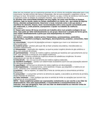 Estas leis nos mostram que os organismos precisam de um mínimo de condições adequadas para o seu
crescimento. Se este mínimo não estiver à disposição, não há como progredir o organismo e ele se
extingue no local. Há também a concentração do máximo, ou seja, o limite de tolerância máxima para
o organismo poder se adaptar às condições impostas, caso contrário ele não vinga.
8. Escolher uma comunidade biológica em sua região, tal como uma floresta ou bosque,
pântano, lago ou açude, pasto ou campo, desfiladeiro ou riacho, etc., que esteja de alguma
forma, alterado ecologicamente. Descrever o local, incluindo como e até que ponto o
equilíbrio foi alterado. Depois, fazer recomendações sobre como aquela comunidade pode
ser melhorada, e, onde possível, acompanhar e ajudar no trabalho de melhoria.
Item prático.
9. Passar pelo menos 20 horas envolvido em trabalho ativo num projeto ecológico de sua
área. Isso pode ser feito individualmente ou em grupo. Descrever o projeto de forma geral,
mas relatar detalhadamente a parte que você desempenhou no mesmo.
Item prático.
10. Definir: comunidade, matéria-prima, fotossíntese, quimiossíntese, autotrófico,
heterotrófico, equilíbrio ecológico, saprófagos, decompositores, produtor, consumidor, fator
limitante.
a) comunidade – conjunto de populações animais e vegetais que vivem e se relacionam num
determinado local.
b) matéria-prima – produto pela qual irão se fazer produtos secundários, manufaturados ou
utilizados integralmente.
c) fotossíntese – respiração dos vegetais, na qual se produz oxigênio através do gás carbônico e
água, com produção de energia.
d) quimiossíntese – Síntese de matéria orgânica realizada por bactérias sem aproveitamento da luz
solar, mas utilizando a energia de uma reação exotérmica.
e) autótrofo – Sintetiza substâncias orgânicas através de substâncias inorgânicas. Os seres
responsáveis por isso são os vegetais.
f) heterótrofo – Ser vivo que se alimenta de matéria orgânica elaborada.
g) equilíbrio ecológico – quando num determinado ecossistema ocorre de suas populações estarem
em harmonia demográfica
h) saprófagos – animal que se alimenta de restos orgânicos em decomposição.
i) decompositores - microorganismos, como bactérias e fungos, que degradam a matéria do ser
morto, utilizando como substrato para vegetais.
j) produtor – são os vegetais, na cadeia são a fonte de comida para os consumidores primários
(herbívoros)
l) consumidor – o consumidor primário se alimenta do vegetal, o secundário se alimenta do primário,
sendo chamado de carnívoro.
m) fator limitante – "Fator biológico que atua no sentido de limitar as variações que ocorrem nos
organismos de uma população".
NOTA – Essas exigências podem ser expressadas verbalmente ou por escrito a seu líder de
desbravadores. Para esta especialidade, é recomendável o acompanhamento de um
instrutor, mas não obrigatório. Fale com seu líder de desbravadores ou instrutor antes de
começar as exigências 8 e 9.
 