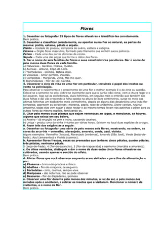 Flores
1. Desenhar ou fotografar 35 tipos de flores silvestres e identificá-las corretamente.
Item prático.
2. Desenhar e classificar corretamente, ou apontar numa flor ao natural, as partes da
mesma: pistilo, estame, pétala e sépala.
Pistilo – Unidade do gineceu, composta de ovário, estilete e estigma.
Estame – Órgão floral masculino, formado pelo filamento que contém sacos polínicos.
Pétala – Cada uma das partes distintas da corola.
Sépala – Cada uma das peças que forma o cálice das flores.
3. Dar o nome de seis famílias de flores e suas características peculiares. Dar o nome de
pelo menos duas flores de cada família.
a) Malváceas - Gerânio, Ibiscos, Quiabo.
b) Aréceas - Anturio, Copo-de-Leite.
c) Ypomeáceas - ipoméia, Batata-doce.
d) Violáceas - Amor-perfeito, Violetas.
e) Compostas - Margarida, Zinia, Mal-me-quer.
f) Bignoneáceas - Flor-de-Ipê, Caroba.
4. Descrever o ciclo de vida de uma flor em particular, incluindo o papel dos insetos ou
vento na polinização.
Para observar o nascimento e o crescimento de uma flor o melhor exemplo é o da zinia ou capitão.
Coloca-se a semente no solo, cobre-se levemente para que o pardal não coma; vem a chuva regar e o
sol aquecer, logo sai as cotiledoneas, duas folhinhas, em seguida mais o embrião que também são
duas folhas e daí vão crescendo a folha oposta na altura de doze centimetros, surge no meio das
ultimas folhinhas um botãozinho meio vermelhinho, depois de alguns dias desabrocha uma linda flor
composta; aparecem as borboletas; monarca, papilo, rabo de andorinha, Dione vanilae, Anartia
amatema, todas elas vem sugar o doce nectar e ao mesmo tempo levam nas patinhas o pólen para as
outras flores da mesma espécie, fertilizando-as.
5. Citar pelo menos duas plantas que sejam venenosas ao toque, e mencionar, se houver,
alguma que exista em seu bairro.
a) Aroeira - dá erupção na pele e incha, causando coceiras.
b) Urtiga - produz uma dorzinha irritante por várias horas. Existem no local duas espécies de urtigas.
6. Fazer três das exigências a seguir:
a. Desenhar ou fotografar uma série de pelo menos seis flores, mostrando, na ordem, as
cores do arco-íris – vermelho, alaranjado, amarelo, verde, azul, violeta.
Alguns exemplos: Vermelho (ibiscos), Alaranjado (verbenas), Amarelo (São José), Verde (beijo-de-
frade), Azul (amarantos) e Violeta (cosmos).
b. Apresentar flores frescas, secas ou prensadas que tenham: cinco pétalas, quatro pétalas,
três pétalas, nenhuma pétala.
5 (beijo-de-frade), 4 (flor-de-calancho), 3 (flor-de-trapueraba) e nenhuma (marcélia e amaranto).
c. De olhos vendados, distinguir e dar o nome de duas entre cinco flores silvestres ou
cultivadas, usando apenas o sentido do olfato.
Item prático.
d. Alistar flores que você observou enquanto eram visitadas – para fins de alimentação –
por:
a) Pássaros - brinco-de-princesa e ibisco.
b) Abelhas - flor-de-cerejeira, pessegueiro.
c) Borboletas - ziniz, cosmos, sempre-viva.
d) Mariposas - são noturnas, não se pode observar
e) Besouros - flor-de-trepadeiras, ipomeas
e. Observar uma flor durante pelo menos dez minutos, à luz do sol, e pelo menos dez
minutos após o anoitecer, e relatar os insetos que a visitaram. Mencionar o número de
visitantes, e o nome da flor.
Item prático.
 