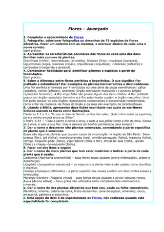 Flores – Avançado

1. Completar a especialidade de Flores.
2. Fotografar, colecionar fotografias ou desenhos de 75 espécies de flores
silvestres. Fazer um caderno com as mesmas, e escrever abaixo de cada uma o
nome correto.
Item prático.
3. Apresentar as características peculiares das flores de cada uma das doze
famílias mais comuns de plantas.
Gramíneas (milho), bromeliáceas (bromélia), liliáceas (lírio), musáceas (bananas),
leguminosas (soja), rosáceas (rosas), orquidáceas (orquídeas), rubiáceas (cafeeiro) e
compostas (margarida e girassol).
4. Demonstrar habilidade para identificar gêneros e espécies a partir de
tonalidades.
Item prático.
5. Saber a diferença entre flores perfeitas e imperfeitas. O que significa flor
pistilada e estaminada? Dar exemplos de plantas hermafroditas e dicotiledôneas.
Uma flor perfeita é formada por 4 verticiclos ou uma série de peças semelhantes: cálice
(sépalas), corola (pétalas), androceu (órgão reprodutor masculino) e gineceu (órgão
reprodutor feminino). A flor imperfeita não possui algum dos itens citados. A flor pistilada
possui um órgão reprodutor feminino e a flor estaminada contém o órgão masculino. Uma
flor pode possuir os dois órgãos reprodutores funcionantes é denominada hermafrodita,
como a flor da macieira. As flores do feijão e da rosa são exemplos de dicotiledôneas.
6. Usando a Bíblia, apresentar duas lições espirituais nas quais os escritores
bíblicos usaram as flores como ilustrações.
Cantares 2:1 e 2 – “Eu sou a rosa de Sarom, o lírio dos vales. Qual o lírio entre os espinhos,
tal é a minha amada entre as filhas”.
I Pedro 1:24 – “Toda a carne é como a erva, e toda a sua glória como a flor da erva. Secou-
se a erva, e caiu a sua flor; mas a palavra do Senhor permanece para sempre”.
7. Dar o nome e descrever oito plantas venenosas, comentando a parte específica
da planta que é venenosa.
Essas são algumas plantas que causam casos de intoxicação na região de São Paulo: Saia-
branca (flor), joá (folha), mandioca-braba (raiz), pinhão-paraguaio (folha), mamona (folha),
comigo-ninguém-pode (folha), espirradeira (folha e flor), oficial-de-sala (folha), giesta
(folha) e chapéu-de-napoleão (folha).
8. Fazer um dos itens a seguir:
a. Dar o nome de cinco plantas que tem valor medicinal e indicar a parte de cada
planta que é usada.
Camomila (Matricaria chamomilla) – suas flores secas ajudam contra inflamações, gripes e
desinfecção.
Licopódio (Lycopodium clavatum) – os esporos e a planta inteira são usados como diurético
e digetivo.
Hissopo (Hyssopus officinalis) – a parte superior dos caules contém um óleo contra tosses e
bronquites.
Morango Silvestre (Fragaria vesca) – suas folhas novas ajudam a aliviar cálculos renais.
Aveia (Avena sativa) – Seus grãos são utilizados como complementos vitamínicos e
minerais.
b. Dar o nome de dez plantas silvestres que tem raiz, caule ou folha comestíveis.
Mandioca, inhame, batata-da-terra, broto-de-bambú, cana-de-açúcar, amaranto, ulucu,
arracachá, palmeira e espirulina.
c. Uma opção do item 6 da especialidade de Flores, não realizada quando esta
especialidade foi completada.
 