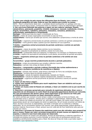 Fósseis
1. Fazer uma coleção de pelo menos dez diferentes tipos de fósseis, com o nome e
localização geográfica de cada. Pode-se usar fita adesiva para anotar os nomes.
NOTA – Para o cumprimento deste item, o candidato deverá acompanhar um geólogo como seu
instrutor durante algum tempo, conhecendo todos os métodos e rotina da paleontologia e geologia.
2. Dar uma breve definição das palavras a seguir em seu caderno: geologia, fósseis,
catastrofismo, pelecípode, graptolite, trilobita, dinossauro, mamute, mastodonte, crinoite,
lingulo, foraminífera, radiolário, paleozóico, mesozóico, cenozóico, pleistoceno,
paleontologia, paleobotânica e braquiópode.
Geologia – ciência que trata da origem e constituição da Terra.
Fósseis – restos de corpos organizados encontrados no seio da Terra.
Catastrofismo – teoria que acredita que ocorreu uma catástrofe e proporcionou a morte de vários
animais.
Pelecípode – organismo animal bivalve do período cambriano e extinto em período subseqüente.
Graptolite – nome genérico dado a pedras que tem desenhos em sua superfície.
Trilobita – organismo animal proveniente do período cambriano e extinto em período
subseqüente.
Dinossauro – classe de grandes répteis extintos na era mesozóica.
Mamute – paquiderme semelhante ao elefante, extinto há muito anos.
Mastodonte – proboscídeo fóssil que apareceu no Oligoceno e se extinguiu no Pleistoceno tardio.
Crinóide – espécie de equinoderme semelhante a uma planta, proveniente do período secundário.
Lingulo – organismo animal que viveu no período cambriano e foi extinto em eras
posteriores.
Foraminífera – grupo marinho predominante durante o período paleozóico.
Radiolário – ordem de protozoários que compõe o plâncton marinho.
Paleozóico – período mais antigo da Idade da Pedra.
Mesozóico – compreende o período cretáceo (formação das rochas sedimentares e
vulcânicas) e jurássico (existência de mamíferos e répteis).
Cenozóico – período mais recente, onde temos a formação da Terra nas condiçõea atuais.
Pleistoceno – primeira época do período quaternário.
Paleontologia – estudo de espécies desaparecidas, baseado em fósseis.
Paleobotânica – estudo de espécies vegetais desaparecidas, baseado em fósseis.
Braquiópode – organismo animal proveniente do período cambriano e extinto em período
subseqüente.
3. Fazer um dos itens a seguir:
a. Visitar uma camada de fósseis para reunir espécimes. Fazer um relatório oral ou por
escrito da excursão.
b. Visitar um museu onde há fósseis em exibição, e fazer um relatório oral ou por escrito da
excursão.
4. Descrever o processo apropriado para remoção de espécimes delicados. Dizer como o
esqueleto de um dinossauro ou outro fóssil de proporções gigantescas deveria ser removido.
Por que principiantes não devem retirar estes espécimes? O que deveria ser feito pelo
principiante quando encontra um fóssil claramente valioso?
Por serem animais que viveram a muito tempo e estão conservados na forma de fósseis, são
considerados raros e, portanto, valiosos para os geólogos e paleontólogos. Sabendo disso, deve-se
tomar o máximo de cuidado ao encontrar um, pois são muito frágeis, por serem muito antigos. Os
especialistas devem ser encarregados de retirar os espécimes. Se um novato encontrar um indício de
fóssil, ele deve comunicar os especialistas, que farão a remoção com os materiais e métodos
adequados. Se um principiante resolver tirar sozinho, sem ajuda especializada, poderá danificar o
precioso material. Nunca puxe o fóssil, sempre cave em volta até ele ficar totalmente solto para ser
retirado por inteiro.
5. Descrever o processo de limpeza dos espécimes assim que são retirados, para prepará-los
para o museu. Passar por todo o processo preparatório de pelo menos um espécime a ser
exposto, e colocá-lo num local onde possa ser observado.
Os espécimes devem ser limpos com delicadeza, através de espanadores e materiais específicos. A
utilização de produtos químicos é contra-indicada, ao menos que um profissional autorize uma
substância cientificamente benéfica para o fóssil. Ele deve ser limpo de modo a que todos vejam e
entendam o que representa o fóssil.
 