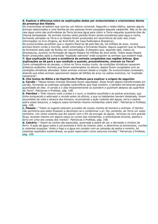 6. Explicar a diferença entre as explicações dadas por evolucionistas e criacionistas diante
da presença dos fósseis.
Os criacionistas acreditam que ocorreu um dilúvio universal. Segundo o relato bíblico, apenas alguns
animais selecionados e uma família de oito pessoas foram poupados daquela catástrofe. Não só do céu
caia água como das profundezas da Terra jorrava água para cobrir a Terra naqueles quarenta dias de
intensa tempestade. Os animais mortos neste período foram sendo encobertos pela água e rocha,
formando camadas na Terra e os fósseis foram produzidos em decorrência de tudo isso (mais
informações no livro Origens, de Ariel Roth, da Casa Publicadora Brasileira).
Os evolucionistas acreditam que o registro fóssil se dá pelo fato de, há milhões de anos, muitos
animais terem vivido e morrido, sendo enterrados e formando fósseis. Alguns sugerem que os fósseis
se formaram pela ação de fluídos em concentração. O desastre que, segundo eles, matou os
dinossauros, auxiliou na formação de alguns fósseis há milhões de anos atrás. Todos esses fósseis
foram produzidos após a chamada “explosão cabriana” onde surgiram os animais que existem hoje.
7. Que explicação há para a existência de animais congelados nas regiões árticas. Que
explicações se dá para a sua condição e quando, provavelmente, viveram na Terra?
Como conseqüência do pecado, o clima na Terra mudou muito. As condições climáticas causaram
drásticos acidentes. Animais que foram submergidos no dilúvio, depois foram congelados com as
condições climáticas alteradas. Estes animais viveram desde a criação. Os evolucionistas contestam,
dizendo que estes animais apareceram depois de bilhões de anos na cadeia evolutiva, na “explosão
cambriana”.
8. Cite textos da Bíblia e do Espírito de Profecia para explicar a origem do seguinte:
a. Carvão - “Nesse tempo imensas florestas foram sepultadas. Estas foram depois transformadas em
carvão, formando as extensas camadas carboníferas que hoje existem, e também fornecendo grande
quantidade de óleo. O carvão e o óleo freqüentemente se acendem e queimam debaixo da superfície
da Terra”. Patriarcas e Profetas, pág. 108.
b. Petróleo - “Pelo mesmo meio a prata e o ouro, a madeira escolhida e as pedras preciosas, que
tinha enriquecido e adornado o mundo antes do dilúvio, e que os habitantes haviam idolatrado, foram
escondidos da vista e alcance dos homens, acumulando a ação violenta das águas, terra e pedras
sobre esses tesouros, e nalguns casos formando mesmo montanhas sobre eles”. Patriarcas e Profetas,
pág. 108.
c. Fósseis - “Todos os lugares estavam juncados de corpos mortos de homens e animais. O Senhor
não permitiria que estes ficassem a decompor-se e contaminar o ar; fez, portanto, da Terra um vasto
cemitério. Um vento violento que fez soprar com o fim de enxugar as águas, removeu-os com grande
força, levando mesmo em alguns casos os cumes das montanhas, e amontoando árvores, pedras e
terra em cima dos corpos dos mortos”. Patriarcas e Profetas, pág. 108.
d. Calcário - “Assim as rochas são aquecidas, queimada a pedra de cal, e derretido o minério de
ferro. A ação da água sobre a cal aumenta a fúria do intenso calor, e determina os terremotos, vulcões
e violentas erupções. Vindo o fogo e a água em contato com as camadas de pedra e minério, há
violentas explosões subterrâneas, as quais repercutem como soturnos trovões.” Patriarcas e Profetas,
pág. 109.
 