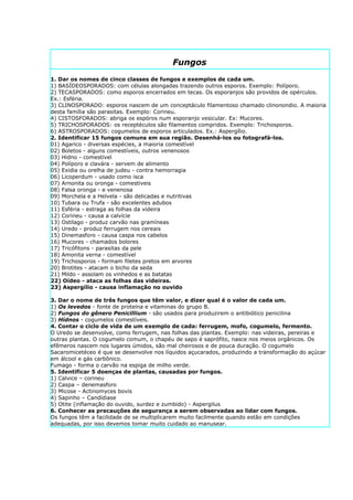 Fungos
1. Dar os nomes de cinco classes de fungos e exemplos de cada um.
1) BASÍDEOSPORADOS: com células alongadas trazendo outros esporos. Exemplo: Políporo.
2) TECASPORADOS: como esporos encerrados em tecas. Os esporanjos são providos de opérculos.
Ex.: Esféria.
3) CLINOSPORADO: esporos nascem de um conceptáculo filamentoso chamado clinonondio. A maioria
desta família são parasitas. Exemplo: Corineu.
4) CISTOSFORADOS: abriga os espóros num esporanjo vesicular. Ex: Mucores.
5) TRICHOSPORADOS: os receptéculos são filamentos compridos. Exemplo: Trichosporos.
6) ASTROSPORADOS: cogumelos de esporos articulados. Ex.: Aspergílio.
2. Identificar 15 fungos comuns em sua região. Desenhá-los ou fotografá-los.
01) Agarico - diversas espécies, a maioria comestível
02) Boletos - alguns comestíveis, outros venenosos
03) Hidno - comestível
04) Políporo e clavára - servem de alimento
05) Exidia ou orelha de judeu - contra hemorragia
06) Licoperdum - usado como isca
07) Arnonita ou oronga - comestiveis
08) Falsa oronga - e venenosa
09) Morchela e a Helvela - são delicadas e nutritivas
10) Tubara ou Trufa - são excelentes adubos
11) Esféria - estraga as folhas da videira
12) Corineu - causa a calvície
13) Ostilago - produz carvão nas gramíneas
14) Uredo - produz ferrugem nos cereais
15) Dinemasforo - causa caspa nos cabelos
16) Mucores - chamados bolores
17) Tricófitons - parasitas da pele
18) Amonita verna - comestível
19) Trichosporos - formam filetes pretos em arvores
20) Brotites - atacam o bicho da seda
21) Mildo - assolam os vinhedos e as batatas
22) Oídeo - ataca as folhas das videiras.
23) Aspergílio - causa inflamação no ouvido

3. Dar o nome de três fungos que têm valor, e dizer qual é o valor de cada um.
1) Os levedos - fonte de proteína e vitaminas do grupo B.
2) Fungos do gênero Penicillium - são usados para produzirem o antibiótico penicilina
3) Hídnos - cogumelos comestíveis.
4. Contar o ciclo de vida de um exemplo de cada: ferrugem, mofo, cogumelo, fermento.
O Uredo se desenvolve, como ferrugem, nas folhas das plantas. Exemplo: nas videiras, pereiras e
outras plantas. O cogumelo comum, o chapéu de sapo é saprófito, nasce nos meios orgânicos. Os
efêmeros nascem nos lugares úmidos, são mal cheirosos e de pouca duração. O cogumelo
Sacaromicetéceo é que se desenvolve nos líquidos açucarados, produzindo a transformação do açúcar
em álcool e gás carbônico.
Fumago - forma o carvão na espiga de milho verde.
5. Identificar 5 doenças de plantas, causadas por fungos.
1) Calvice – corineu
2) Caspa – denemasforo
3) Micose - Actinomyces bovis
4) Sapinho – Candídiase
5) Otite (inflamação do ouvido, surdez e zumbido) - Aspergilus
6. Conhecer as precauções de segurança a serem observadas ao lidar com fungos.
Os fungos têm a facilidade de se multiplicarem muito facilmente quando estão em condições
adequadas, por isso devemos tomar muito cuidado ao manusear.
 