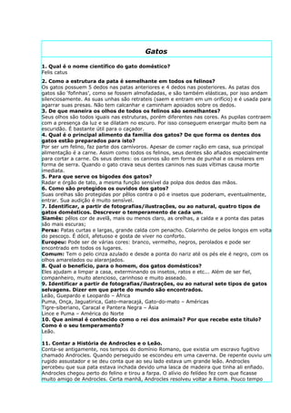 Gatos

1. Qual é o nome científico do gato doméstico?
Felis catus
2. Como a estrutura da pata é semelhante em todos os felinos?
Os gatos possuem 5 dedos nas patas anteriores e 4 dedos nas posteriores. As patas dos
gatos são ‘fofinhas’, como se fossem almofadadas, e são também elásticas, por isso andam
silenciosamente. As suas unhas são retrateis (saem e entram em um orifício) e é usada para
agarrar suas presas. Não tem calcanhar e caminham apoiados sobre os dedos.
3. De que maneira os olhos de todos os felinos são semelhantes?
Seus olhos são todos iguais nas estruturas, porém diferentes nas cores. As pupilas contraem
com a presença da luz e se dilatam no escuro. Por isso conseguem enxergar muito bem na
escuridão. É bastante útil para o caçador.
4. Qual é o principal alimento da família dos gatos? De que forma os dentes dos
gatos estão preparados para isto?
Por ser um felino, faz parte dos carnívoros. Apesar de comer ração em casa, sua principal
alimentação é a carne. Assim como todos os felinos, seus dentes são afiados especialmente
para cortar a carne. Os seus dentes: os caninos são em forma de punhal e os molares em
forma de serra. Quando o gato crava seus dentes caninos nas suas vítimas causa morte
imediata.
5. Para que serve os bigodes dos gatos?
Radar e órgão de tato, a mesma função sensível da polpa dos dedos das mãos.
6. Como são protegidos os ouvidos dos gatos?
Suas orelhas são protegidas por pêlos contra o pó e insetos que poderiam, eventualmente,
entrar. Sua audição é muito sensível.
7. Identificar, a partir de fotografias/ilustrações, ou ao natural, quatro tipos de
gatos domésticos. Descrever o temperamento de cada um.
Siamês: pêlos cor de avelã, mais ou menos claro, as orelhas, a calda e a ponta das patas
são mais escuras;
Persa: Patas curtas e largas, grande calda com penacho. Colarinho de pelos longos em volta
do pescoço. É dócil, afetuoso e gosta de viver no conforto.
Europeu: Pode ser de várias cores: branco, vermelho, negros, perolados e pode ser
encontrado em todos os lugares.
Comum: Tem o pelo cinza azulado e desde a ponta do nariz até os pés ele é negro, com os
olhos amarelados ou alaranjados.
8. Qual o benefício, para o homem, dos gatos domésticos?
Eles ajudam a limpar a casa, exterminando os insetos, ratos e etc... Além de ser fiel,
companheiro, muito atencioso, carinhoso e muito asseado.
9. Identificar a partir de fotografias/ilustrações, ou ao natural sete tipos de gatos
selvagens. Dizer em que parte do mundo são encontrados.
Leão, Guepardo e Leopardo – África
Puma, Onça, Jaguatirica, Gato-maracajá, Gato-do-mato – Américas
Tigre-siberiano, Caracal e Pantera Negra – Ásia
Lince e Puma – América do Norte
10. Que animal é conhecido como o rei dos animais? Por que recebe este título?
Como é o seu temperamento?
Leão.

11. Contar a História de Androcles e o Leão.
Conta-se antigamente, nos tempos do domínio Romano, que existia um escravo fugitivo
chamado Androcles. Quando perseguido se escondeu em uma caverna. De repente ouviu um
rugido assustador e se deu conta que ao seu lado estava um grande leão. Androcles
percebeu que sua pata estava inchada devido uma lasca de madeira que tinha ali enfiado.
Androcles chegou perto do felino e tirou a farpa. O alívio do felídeo fez com que ficasse
muito amigo de Androcles. Certa manhã, Androcles resolveu voltar a Roma. Pouco tempo
 