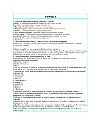 Geologia
1. Apresentar o significado geológico das seguintes palavras:
a. Delta - os sedimentos depositados ao final do rios (onde entram no mar).
b. Areeiro - acumulação de areia perto das camas dos rios.
c. Depressão - formada quando o teto de uma caverna colapsa.
d. Lago do Cangalho - formada quando um rio faz um corte e elimina uma curva.
e. Morena - Amontoado de blocos carregados pelas geleiras.
f. Mesa (planalto escarpado) - montanhas planas, restos de planaltos elevados.
g. Leque Aluvial - formado quando desmoronamentos de barro chegam a um lugar plano.
h. Anticlinal - dobra cujos flancos se voltam para baixo e a convexidade para cima.
i. Sinclinal - dobra cuja concavidade è voltada para cima.
2. Descrever:
a. Um vulcão tipo escudo, comparado a um vulcão composto.
O tipo escudo é formado por ação devagar (Hawai) e o composto é uma mescla de ação violenta e ação lenta
(Chimborazo, Equador).

b. Como uma geleira se move, e quais evidências deixa em seu rastro.
As geleiras, conhecidas também como icebergs, são movimentadas pela força das águas, devido à densidade da água,
pequena parte da geleira fica para fora da água (cerca de 10%), grande parte fica submersa. O rastro deixado pela
geleira consiste de grandes pedaço de gelo que formam uma trilha por onde ele passou.
c. Como sedimentos são depositados no fundo da água.
Estes restos são levados no fluxo da água, até chegarem ao local determinado.
d. Os diferentes tipos de montanhas.
1) Montanhas Rochosas
2) Cadeias Montanhosas
3) Picos
e. Por que as margens de um rio ou riacho freqüentemente ficam mais cavadas do lado de fora de uma curva.
Para que a força da água se transfira para as laterais da barragem.
3. Saber em que categoria de rochas (sedimentares, metamórfica ou ígneas) encaixam-se as pedras a seguir:
a. Granito (B)
b. Mármore (B)
c. Arenito (A)
d. Lava (C)
e. Conglomerado (A)
f. Basalto (B)
g. Ardósia (B)
h. Xisto (A)
i. Argila (C)
j. Gnaisse (B)
4. Tirar uma fotografia ou fazer um desenho de cada uma das características geológicas a seguir:
a. Uma camada de sedimentos que seja mais áspera no fundo e fique mais macia em cima (Geralmente
chamada de estratificação em camadas).
b. Marcas de ondulação na areia ou lama (se possível, mostrar com uma seta a direção da corrente).
c. Erosão
d. Rachaduras na lama (estas geralmente são encontradas após uma forte chuva ou alagamento, quando a
lama começa a secar).
e. Perfil do solo ao longo das margens de um rio ou de uma estrada (você deveria poder perceber como o solo
geralmente adquire uma coloração mais clara da superfície em direção ao fundo da terra).
f. Banco de areia (os mesmos geralmente podem ser encontrados ao longo de riachos, rios ou do mar).
Item prático.
 