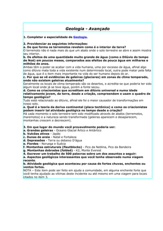 Geologia - Avançado

1. Completar a especialidade de Geologia.

2. Providenciar as seguintes informações:
a. De que forma os terremotos revelam como é o interior da terra?
O terremoto não é nada mais do que um abalo onde o solo terrestre se abre e assim mostra
seu interior.
b. Os efeitos de uma quantidade muito grande de água (como o Dilúvio do tempo
de Noé) em poucos meses, comparados aos efeitos de pouca água em milhares e
milhões de anos.
Ambas têm o poder se acabar com a vida humana, uma por excesso de água, afinal algo
como dilúvio mata toda a vida existente num determinado local, outra pode matar pela falta
de água, que é o item mais importante na vida do ser humano depois do ar.
c. Por que se vê evidências de geleiras (glaciares) em zonas de clima temperado,
onde não existem geleiras atualmente?
Geralmente os locais de clima temperado são os desertos, e acredita-se que poderia ter sido
algum local onde já se teve água, porém a fonte secou.
d. Como os criacionistas que acreditam em dilúvio universal e numa idade
relativamente jovem, da terra, desde a criação, compreendem e usam o quadro de
tempo geológico?
Tudo está relacionado ao dilúvio, afinal ele foi o maior causador de transformações em
nosso solo.
e. Qual é a teoria da deriva continental (placa tectônica) e como os criacionistas
podem inserir tal atividade geológica no tempo desde a criação?
Há cada momento o solo terrestre tem sido modificado através de abalos (terremotos,
maremotos) e a natureza sendo transformada (geleiras aparecem e desaparecem,
montanhas crescem e decrescem).

3. Em que lugar do mundo você provavelmente poderia ver:
a. Grandes geleiras - Oceano Glacial Ártico e Antártico
b. Vulcões ativos - Japão
c. Dunas de areia - Natal e Fortaleza
d. Depressões - Terra ou debaixo D’água
e. Fiordes - Noruega e Suécia
f. Montanhas estruturais (flautblocks) - Pico da Neblina, Pico da Bandeira
g. Montanhas dobradas (folded) - K2, Monte Everest
4. Escrever um trabalho de 500 palavras sobre um dos assuntos a seguir:
a. Aspectos geológicos interessantes que você tenha observado numa viagem
recente.
b. Atividade geológica que aconteceu por causa de fortes chuvas, enchentes ou
ventos fortes.
NOTA – Este item pode ser feito em ajuda a comunidade, em alguma enchente forte que
você tenha ajudado as vítimas deste incidente ou até mesmo em uma viagem para locais
citados no item 3.
 