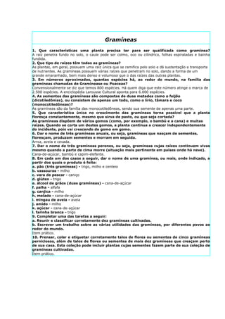 Gramíneas
1. Que características uma planta precisa ter para ser qualificada como gramínea?
A raiz penetra fundo no solo, o caule pode ser colmo, oco ou cilíndrico, folhas espiraladas e bainha
fundida.
2. Que tipo de raízes têm todas as gramíneas?
As plantas, em geral, possuem uma raiz única que se ramifica pelo solo e dá sustentação e transporte
de nutrientes. As gramíneas possuem várias raízes que penetram no solo, dando a forma de um
grande emaranhado, bem mais denso e volumoso que o das raízes das outras plantas.
3. Em números aproximados, quantas espécies há, ao redor do mundo, na família das
gramíneas chamadas de Graminease ou Poaceae?
Convensionalmente se diz que temos 800 espécies. Há quem diga que este número atinge o marca de
2.500 espécies. A enciclopédia Larousse Cultural aponta para 6.000 espécies.
4. As sementes das gramíneas são compostas de duas metades como o feijão
(dicotiledônias), ou consistem de apenas um todo, como o lírio, tâmara e coco
(monocotiledôneas)?
As gramíneas são da família das monocotiledôneas, sendo sua semente de apenas uma parte.
5. Que característica única no crescimento das gramíneas torna possível que a planta
floresça constantemente, mesmo que sirva de pasto, ou que seja cortada?
As gramíneas dispõem de vários gomos (como, por exemplo, o bambú e a cana) e muitas
raízes. Quando se corta um destes gomos, a planta continua a crescer independentemente
do incidente, pois vai crescendo de gomo em gomo.
6. Dar o nome de três gramíneas anuais, ou seja, gramíneas que nasçam de sementes,
floresçam, produzam sementes e morram em seguida.
Arroz, aveia e cevada.
7. Dar o nome de três gramíneas perenes, ou seja, gramíneas cujas raízes continuem vivas
mesmo quando a parte de cima morre (situação mais pertinente em países onde há neve).
Cana-de-açúcar, bambú e capim-elefante.
8. Em cada um dos casos a seguir, dar o nome de uma gramínea, ou mais, onde indicado, a
partir dos quais o produto é feito:
a. pão (três gramíneas) - trigo, milho e centeio
b. vassouras - milho
c. vara de pescar - caniço
d. glúten - trigo
e. álcool de grãos (duas gramíneas) - cana-de-açúcar
f. palha - alfafa
g. canjica - milho
h. melado - cana-de-açúcar
i. mingau de aveia - aveia
j. amido - milho
k. açúcar - cana-de-açúcar
l. farinha branca - trigo
9. Completar uma das tarefas a seguir:
a. Reunir e classificar corretamente dez gramíneas cultivadas.
b. Escrever um trabalho sobre as várias utilidades das gramíneas, por diferentes povos ao
redor do mundo.
Item prático.
10. Prensar, colar e etiquetar corretamente talos de flores ou sementes de cinco gramíneas
perniciosas, além de talos de flores ou sementes de mais dez gramíneas que cresçam perto
de sua casa. Esta coleção pode incluir plantas cujas sementes fazem parte de sua coleção de
gramíneas cultivadas.
Item prático.
 