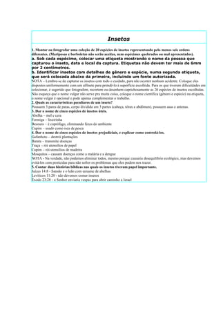 Insetos
1. Montar ou fotografar uma coleção de 20 espécies de insetos representando pelo menos seis ordens
diferentes. (Mariposas e borboletas não serão aceitas, nem espécimes quebrados ou mal apresentados).
a. Sob cada espécime, colocar uma etiqueta mostrando o nome da pessoa que
capturou o inseto, data e local da captura. Etiquetas não devem ter mais de 6mm
por 2 centímetros.
b. Identificar insetos com detalhes de gênero e espécie, numa segunda etiqueta,
que será colocada abaixo da primeira, incluindo um fonte autorizada.
NOTA – Lembre-se de capturar os insetos com todo o cuidado, para não ocorrer nenhum acidente. Coloque eles
dispostos uniformemente com um alfinete para prendê-lo à superfície escolhida. Para os que tiverem dificuldades em
colecionar, é sugerido que fotografem, recortem ou desenhem caprichosamente as 20 espécies de insetos escolhidas.
Não esqueça que o nome vulgar não serve pra muita coisa, coloque o nome científica (gênero e espécie) na etiqueta,
o nome vulgar é opcional e pode apenas complementar o trabalho.
2. Quais as características peculiares de um inseto?
Possuem 3 pares de patas, corpo dividido em 3 partes (cabeça, tórax e abdômen), possuem asas e antenas.
3. Dar o nome de cinco espécies de insetos úteis.
Abelha – mel e cera
Formiga – lixeirinha
Besouro – é coprófago, eliminando fezes do ambiente
Cupim – usado como isca de pesca
4. Dar o nome de cinco espécies de insetos prejudiciais, e explicar como controlá-los.
Gafanhoto – destrói plantações
Barata – transmite doenças
Traça – rói utensílios de papel
Cupim – rói utensílios de madeira
Mosquitos – causam doenças como a malária e a dengue
NOTA - Na verdade, não podemos eliminar todos, mesmo porque causaria desequilíbrio ecológico, mas devemos
evitá-los com pesticidas para não sofrer os problemas que eles podem nos trazer.
5. Contar duas histórias bíblicas nas quais os insetos tiveram papel importante.
Juízes 14:8 - Sansão e o leão com enxame de abelhas
Levíticos 11:20 - não devemos comer insetos
Êxodo 23:28 - o Senhor enviaria vespas para abrir caminho a Israel
 