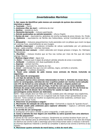 Invertebrados Marinhos

1. Ser capaz de identificar pelo menos um exemplo de quinze dos animais
marinhos a seguir:
a. Tunicado – manto
b. Anêmona (flor do mar) – anêmona-do-mar
c. Quitina – substância dura
d. Heremita-bernardo – molusco gastrópode.
e. Estrela quebradiça ou estrela-serpente – ofiurus fragilis
f. Ouriço do mar – equinodermo, globuloso de concha ouriçada de picos móveis. Ex: Pindá.
g. Holotúria – equinodermo da família dos holoturídeos, animal invertebrado que tem o
corpo
h. Briozoário – moluscos pequeníssimos muito parecidos com os pólipos que vivem na água
em colonias fixas, assemelhando-se aos musgos.
i. Anafita (macruso) – crustáceos cirrípedes de valvas sustentadas por um penducu1o
tubular. Lapas anatífas - conchas marrecas.
j. Estrela-do-mar comum – ordem asteroide com braços grossos e longos. Ex: Palmipes-
Membranóceo
k. Mexilhão – molusco bivalve que se fixa nas rochas por meio de fios que ele mamo
segrega. Byssus.
l. Medusa (água-viva) – água viva
m. Ostra – molusco que é capaz de produzir pérolas através de areia e excreções.
n. Anfípode – crustáceos com duas qualidades de pés.
o. Esponja – animal marinho.
p. Corrupio – equinoderme, bolacha do mar.
q. Coral – celenterado fixo que vive em colônias, negro, vermelho e amarelo.
r. Caranguejo – crustéceo decápodo.
2. Fazer uma coleção de pelo menos nove animais do litoral, incluindo os
seguintes:
a. três tipos de caranguejos
b. um tipo de estrela do mar
c. quaisquer outros cinco animais relacionados no item 1. Animais de corpo duro,
como os caranguejos, estrelas-do-mar e quitina podem ser mortos numa solução
com 5% de formol ou uma solução de 70% de álcool, e depois podem ser
colocados para secar perto de um fogo. O sol faz com que as cores desbotem.
Animais de corpo mole precisam ser mantidos numa solução de 3% de formol ou
solução de 70% de álcool. Se a formatina for usada no lugar do formol, as
porcentagens acima devem ser dobradas.
NOTA – Essa coleção deve ser feita com muito cuidado para não estragar seus espécimes,
siga os passos indicados no item 2c e organize tudo de modo a ficar apresentável ao seu
instrutor. Tome cuidado ao recolher os espécimes para evitar acidentes, conhecer seus
hábitos pode ajudar muito.
3. Descrever os processos a seguir:
a. Movimento de natação de uma água-viva - Contraindo a cúpula do "guarda-chuva".
b. Método usado pela anêmona para capturar alimento - Captura o alimento pelos
movimentos dos pólipos.
c. A corrida de um caranguejo
O caranguejo corre para a direita ou para a esquerda, e nada para trás.
d. Como a estrela-do-mar digere um mexilhão ou ostra quando tem uma abertura
bucal tão pequenina?
A estrela do mar comum digere o molusco. Geralmente as conchas bivalves ficam com as
válvulas inter-abertas para se alimentarem; então a estrela intromete um ou dois dos braços
na abertura da concha e põe o estomago para fora empurrando sobre o molusco e derrama
as enzimas digestivas matando o animal ao completar a abertura da concha e termina aí seu
repasto.
4. Mencionar quatro animais de maré baixa, e dois de maré alta.
 