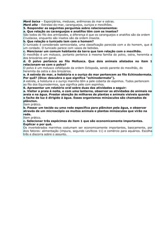 Maré baixa – Esponjiários, medusas, anêmonas do mar e ostras.
Maré alta – Estrelas-do-mar, caranguejos, ouriços e mexilhões.
5. Responder as seguintes perguntas sobre relacionamentos:
a. Que relação os caranguejos e anatifos têm com os insetos?
São todos do filo dos artrópodes, a diferença é que os caranguejos e anatifos são da ordem
Crustacea, enquanto são insetos são da ordem Insecta.
b. Que relação o tunicado tem com o homem?
O tunicado é considerado semicordata, uma classificação parecida com a do homem, que é
um cordado. O tunicado parece com vasos de bebidas.
c. Mencionar um comum habitante da terra que tem relação com o mexilhão.
O mexilhão é um molusco, portanto pertence à mesma família do polvo, ostra, heremita e
dos briozários em geral.
d. O polvo pertence ao filo Mollusca. Que dois animais alistados no item 1
relacionam-se com o polvo?
O polvo é um molusco cefalópode da ordem Octopoda, sendo parente do mexilhão, do
heremita da ostra e dos briozários.
e. A estrela do mar, a holotúria e o ouriço do mar pertencem ao filo Echinodermata.
Por quê? (Dica: descubra o que significa “echinodermata”).
A estrela, a holoturia e o ouriço marinho têm a pele coberta de espinhos. Todos pertencem
ao filo dos Equinodermos, que significa pele com espinhos.
6. Apresentar um relatório oral sobre duas das atividades a seguir:
a. Visitar a praia à noite, e com uma lanterna, observar as atividades de animais na
areia e na água. Prestar atenção às milhares de plantas e animais visíveis quando
o facho de luz é dirigido à água. Esses organismos minúsculos são chamados de
plâncton.
Item prático.
b. Passar um tecido ou uma rede específica para plâncton pela água, e observar
através de um microscópio os muitos animais e plantas minúsculos que virão na
rede.
Item prático.
c. Selecionar três espécimes do item 1 que são economicamente importantes.
Explicar o por quê.
Os invertebrados marinhos costumam ser economicamente importantes, basicamente, por
dois fatores: alimentação (impura, segundo Levíticos 11) e comércio para aquários. Escolha
três e discorra sobre o assunto.
 