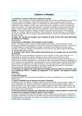 Líquens e Musgos

1. Conhecer o ciclo de vida de um líquen ou musgo.
Líquen – é formado por um fungo (responsável pela sua estrutura, obtenção de água e sais
minerais, além de proteger o líquen dos raios solares) e por uma alga (que forma uma
camada paralela à superfície superior e metaboliza os carboidratos). O líquen prolifera nos
substratos mais variados: rochas, solo, casca de árvores e madeira. Vivem em ambientes
onde nem fungos, nem algas sobreviveriam, tolerando condições climáticas extremas (de –
196°C a 60°C). Apesar disso são sensíveis à poluição, não se desenvolvendo em cidades.
Musgo – Através da meiose, surgem os esporos que germinam formando novas plantas.
Podem ser rizóides, filóides ou caulóides. Pode originar partes filamentosas ou ramificadas.
As vezes confundido com os liquens, são plantas briófitas, vivendo em ambientes úmidos e
até sob imersão.
2. Fazer um "jardim de musgos" que consista de pelo menos três tipos diferentes
de líquens ou musgos.
Item prático.
3. Encontrar e identificar cinco líquens e seis musgos.
NOTA – No Brasil, existem cerca de 1964 espécies de musgos, mas poucos são os que
conseguem identificar as espécies corretamente. No Brasil, podemos encontrar, no máximo,
10 especialistas em identificação de musgos. Os liquens são divididos em quatro tipos:
crustáceo, escamoso, foliáceo e arbustiforme. Procure livros que dêem alguma alternativa
de identificação dessas plantas.
4. Conhecer pelo menos três papéis importantes que os musgos tem na economia
do homem.
Este grupo tem uma importância econômica muito limitada. O maior uso comercial é na
exploração de espécies do gênero Sphagnum para enfeitar vasos de flores e como
condicionador de solo. No exterior, no norte da Europa, já tiveram alguma importância no
tratamento de feridas (Sphagnum) e contribuíram para a formação de extensos depósitos de
turfa, usada como combustível e condicionador de solo. Existem alguns indícios de Briófitas
que produzem substâncias com ação antibiótica, mas não parecem ter sido explorados em
escala comercial. São muito sensíveis a pequenas modificações ambientais e funcionam
como excelentes indicadores ecológicos em muitos casos.
5. Observar os esporos de vários tipos de musgos sob uma lente de aumento, para
ver a diferença entre o "chapéu de cogumelo" e os "dentes" que separam muitas
espécies.
Item prático.
6. Que são líquens?
Vegetal simbiótico formado pela associação de uma alga microscópica com um cogumelo
filamentoso.
7. Qual a utilidade que os líquens tem para o homem?
Juntamente com os musgos, os liquens são as primeiras plantas a crescer sobre rochas, as
quais desgastam por meio de substâncias produzidas por sua atividade biológica. Desse
modo permitem que, depois deles, outros vegetais possam crescer sobre estas rochas. Daí
seu importante papel nas primeiras etapas de formação dos solos, auxiliando o homem em
seu preparo para a agricultura.
8. De que maneira os líquens são diferentes de todas as outras plantas verdes? Dê
o nome de um usado em aquário. Qual é a sua função?
Os liquens são associações de duas plantas: fungos e algas, por isso são mais resistentes a
variações ambientais e auxiliam no equilíbrio da natureza. Os liquens aquáticos auxiliam na
transformação do monóxido de carbono em oxigênio, desintoxicando ambientes aquáticos e
equilibrando o ecossistema.
 