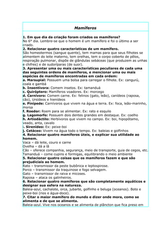 Mamíferos

1. Em que dia da criação foram criados os mamíferos?
No 6° dia. Lembre-se que o homem é um mamífero e foi o último a ser
criado.
2. Relacionar quatro características de um mamífero.
São homeotermos (sangue quente), tem mamas para que seus filhotes se
alimentem do leite materno, tem orelhas, tem o corpo coberto de pêlos,
respiração pulmonar, dispõe de glândulas sebáceas (que produzem as unhas
e chifres) e de sudoríparas (de suor).
3. Apresentar uma ou mais características peculiares de cada uma
das seguintes ordens de mamíferos, e mencionar uma ou mais
espécies de mamíferos encontradas em cada ordem:
a. Marsupial: Possuem uma bolsa para carregar o filhote. Ex: cangurú,
coala e gambá
b. Insentívora: Comem insetos. Ex: tamanduá
c. Quiróptero: Mamíferos voadores. Ex: morcego
d. Carnívoro: Comem carne. Ex: felinos (gato, leão), canídeos (raposa,
cão), Ursídeos e hienídeos
e. Pinípede: Carnívoros que vivem na água e terra. Ex: foca, leão-marinho,
morsa
f. Roedor: Roem para se alimentar. Ex: rato e esquilo
g. Lagomorfo: Possuem dois dentes grandes em destaque. Ex: coelho
h. Artiodáctilo: Herbívoros que vivem no campo. Ex: boi, hipopótamo,
veado, anta, cavalo
i. Sirenídeo: Ex: peixe-boi
j. Cetáceo: Vivem na água todo o tempo. Ex: baleias e golfinhos
4. Relacionar quatro mamíferos úteis, e explicar sua utilidade ao
homem.
Vaca – dá leite, couro e carne
Ovelha – dá a lã
Cão – oferece companhia, segurança, meio de transporte, guia de cegos, etc.
Tamanduá – come cupins e formigas, equilibrando o meio ambiente
5. Relacionar quatro coisas que os mamíferos fazem e que são
prejudiciais ao homem.
Rato – transmissor da peste bubônica e leptospirose.
Porco – transmissor da traquinose e fogo selvagem.
Gato – transmissor de raiva e micoses.
Raposa – ataca os galinheiros.
6. Relacionar quatro mamíferos que são completamente aquáticos e
designar sua esfera na natureza.
Baleia-azul, cachalote, orca, jubarte, golfinho e beluga (oceanos). Boto e
peixe-boi (rios e água-doce).
7. Citar o maior mamífero do mundo e dizer onde mora, como se
alimenta e de que se alimenta.
Baleia-azul. Vive nos oceanos e se alimenta de plâncton que fica preso em
 