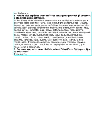 sua barbatana.
8. Alistar oito espécies de mamíferos selvagens que você já observou
e identificou pessoalmente.
NOTA: Coloquei 80 mamíferos encontrados em zoológicos brasileiros para
que você possa escolher: Puma, leão, lince, tigre, pantera, onça (jaguar),
jaguatirica, gato-do-mato, guepardo (chita), leopardo, raposa, gazela, alce,
esquilo, lobo, elefante, rinoceronte, hipopótamo, girafa, urso, coelho, rato,
gambá, cavalo, jumento, mula, cervo, anta, tamanduá, foca, golfinho,
baleia-azul, boto, orca, cachalote, peixe-boi, doninha, boi, lebre, chimpanzé,
gorila, macaco-prego, bugio, mico-leão, sagui, babuíno, porco, bisão,
mandril, zebra, hiena, coiote, javali, chacal, camurça, antílope, lontra,
ariranha, serelepe, cutia, ovelha, tatu, cachorro, gato, lhama, camelo,
morsa, asno, dromedário, guaxinim, canguru, coala, morcego, capivara,
castor, ornitorrinco, porco-espinho, bicho-preguiça, lobo-marinho, gnu,
nilgai, ferret e cangambá.
9. Escrever ou contar uma história sobre: “Mamíferos Selvagens Que
Já Observei”.
Item prático.
 