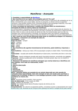 Mamíferos - Avançado
1. Completar a especialidade de Mamíferos.
2. Que mamíferos da sua região são protegidos pela lei? Por quê?
Alguns répteis (jacaré-açú e tartaruga marinha) e aves (tucano e arara-azul) são protegidos por lei no
Brasil. Considerando que a nossa região, descrita na pergunta, é o Brasil, temos os seguintes
mamíferos: onça-pintada (Pantera onca), tamanduá-bandeira (Myrmecophaga tridactyla), mico-leão-
dourado (Leontoptecus rosalia), entre outros que você pode pesquisar.
3. Como o processo de nascimento e cuidado dos filhotes difere os monotremos e
marsupiais de todas as outras ordens de mamíferos?
Os monotremados e marsupiais são chamados aplacentários, por serem desprovidos de placenta. As
demais ordens de mamíferos são placentárias, pois todo o processo de crescimento e desenvolvimento
do feto é feito no útero e ele sai pronto de dentro da mãe. Os monotremados saem da mãe nos
chamados ovos, para terminarem a formação. Os marsupiais saem sem estarem completamente
formados e ficam no marsúpio (bolsa) da mãe até estarem em condições de viverem adequadamente.
4. Dar o nome de cinco formas diferentes pelas quais os mamíferos protegem a si mesmos e
aos filhotes, e mencionar um exemplo de cada um.
Camuflagem – veado
Fingir de morto – sariguê
Cavar – toupeira
Rolar - tatu-bola
Lutar – jaguar
Fugir - gazela
5. Que mamíferos são agentes transmissores da tularemia, peste bubônica, triquinose e
raiva?
Peste bubônica - doença que matou 33% da população européia na idade média. Transmitida pelos
ratos.
Tuberculose - causada pela bactéria Mycobacterium tuberculosis, transmitido pelo leite e carne das
vacas.
Tularemia - doença contagiosa causada pelo bacilo Francisella tularensis, encontrada nos roedores.
Triquinose - doença causada pelo verme nematódeo Trichinella spiralis. Que vive no intestino e
músculos do porco.
6. Relacionar 15 espécies de mamíferos selvagens que você já observou e identificou em
seus habitats. Para cada um relacionado, incluir:
a. nome
b. data de observação
c. local
d. habitat
e. hora do dia
f. comportamento
NOTA – Daremos abaixo um exemplo de um animal observado por mim quando da
realização desta especialidade. Com este exemplo se tem uma noção para você fazer o
relatório dos 15 animais. O ideal é ir a um zoológico próximo e fazer o relatório dos 15
mamíferos no mesmo dia.
Ficha 1
Nome: Suçuarana (nome científico: Felis concolor)
Data de observação: 30 de outubro de 2000.
Local: Zoológico de Sorocaba – S.P.
Habitat: Seu habitat natural são as florestas tropicais da América do Sul.
Hora do dia: 14h30
Comportamento: Em cativeiro se apresenta pacífico, circulando na jaula ou descansando sem rosnar
durante todo o dia. Alimenta-se da 10 Kg de carne (pescoço de franco e coração de boi) pela manhã.
 