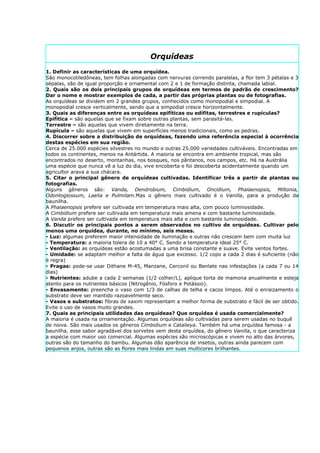 Orquídeas
1. Definir as características de uma orquídea.
São monocotiledôneas, tem folhas alongadas com nervuras correndo paralelas, a flor tem 3 pétalas e 3
sépalas, são de igual proporção e ornamental com 2 e 1 de formação distinta, chamada labial.
2. Quais são os dois principais grupos de orquídeas em termos de padrão de crescimento?
Dar o nome e mostrar exemplos de cada, a partir das próprias plantas ou de fotografias.
As orquídeas se dividem em 2 grandes grupos, conhecidos como monopodial e simpodial. A
monopodial cresce verticalmente, sendo que a simpodial cresce horizontalmente.
3. Quais as diferenças entre as orquídeas epifíticas ou edífitas, terrestres e rupículas?
Epifítica – são aquelas que se fixam sobre outras plantas, sem parasitá-las.
Terrestre – são aquelas que vivem diretamente na terra.
Rupícula – são aquelas que vivem em superfícies menos tradicionais, como as pedras.
4. Discorrer sobre a distribuição de orquídeas, fazendo uma referência especial à ocorrência
destas espécies em sua região.
Cerca de 25.000 espécies silvestres no mundo e outras 25.000 variedades cultiváveis. Encontradas em
todos os continentes, menos na Antártida. A maioria se encontra em ambiente tropical, mas são
encontrados no deserto, montanhas, nos bosques, nos pântanos, nos campos, etc. Há na Austrália
uma espécie que nunca vê a luz do dia, vive encoberta e foi descoberta acidentalmente quando um
agricultor arava a sua chácara.
5. Citar o principal gênero de orquídeas cultivadas. Identificar três a partir de plantas ou
fotografias.
Alguns gêneros são: Vanda, Dendrobium, Cimbidium, Oncidium, Phalaenopsis, Miltonia,
Odontoglossum, Laelia e Pulmilam.Mas o gênero mais cultivado é o Vanilla, para a produção da
baunilha.
A Phalaenopsis prefere ser cultivada em temperatura mais alta, com pouco luminosidade.
A Cimbidium prefere ser cultivada em temperatura mais amena e com bastante luminosidade.
A Vanda prefere ser cultivada em temperatura mais alta e com bastante luminosidade.
6. Discutir os principais pontos a serem observados no cultivo de orquídeas. Cultivar pelo
menos uma orquídea, durante, no mínimo, seis meses.
- Luz: algumas preferem maior intensidade de iluminação e outras não crescem bem com muita luz
- Temperatura: a maioria tolera de 10 a 40° C. Sendo a temperatura ideal 25° C.
- Ventilação: as orquídeas estão acostumadas a uma brisa constante e suave. Evite ventos fortes.
- Umidade: se adaptam melhor a falta de água que excesso. 1/2 copo a cada 2 dias é suficiente (não
é regra)
- Pragas: pode-se usar Dithane M-45, Manzane, Cerconil ou Benlate nas infestações (a cada 7 ou 14
dias)
- Nutrientes: adube a cada 2 semanas (1/2 colher/L), aplique torta de mamona anualmente e esteja
atento para os nutrientes básicos (Nitrogênio, Fósforo e Potássio).
- Envasamento: preencha o vaso com 1/3 de calhas de telha e cacos limpos. Até o enraizamento o
substrato deve ser mantido razoavelmente seco.
- Vasos e substratos: fibras de xaxim representam a melhor forma de substrato e fácil de ser obtido.
Evite o uso de vasos muito grandes.
7. Quais as principais utilidades das orquídeas? Que orquídea é usada comercialmente?
A maioria é usada na ornamentação. Algumas orquídeas são cultivadas para serem usadas no buquê
de noiva. São mais usados os gêneros Cimbidium e Catalieya. Também há uma orquídea famosa - a
baunilha, esse sabor agradável dos sorvetes vem desta orquídea, do gênero Vanilla, o que caracteriza
a espécie com maior uso comercial. Algumas espécies são microscópicas e vivem no alto das árvores,
outras são do tamanho do bambu. Algumas dão aparência de insetos, outras ainda parecem com
pequenos anjos, outras são as flores mais lindas em suas multicores brilhantes.
 