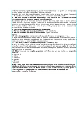 contrário ocorre na pegada do esquilo, que é mais arredondada e os quatro (ou cinco) dedos
e unhas podem ser vistos com clareza em suas pegadas.
Os dedos dos cães são mais alongados, visualizando melhor a parte das unhas. Nos gatos,
os dedos são mais arredondados e as unhas são vistas com maior dificuldade.
8. Citar dois grupos de animais (mamíferos, aves, insetos, etc.) que deixam trilhas
com odor para que outro da mesma espécie os siga.
Os canídeos procuram demarcar território através da urina, com isso os outros animais
sabem que ali é território inimigo e não vão se aventurar depois desse aviso. Os felinos,
hienídeos e mustelídeos também tem o costume de deixar rastros de odor, alguns destes
deixam como alerta e outros como sinal de boas-vindas, nestes casos para o acasalamento
ou para grupos animais sociáveis.
9. Mencionar duas aves para cada tipo de pegada:
a. Marcas deixadas por aves que saltitam – galo e codorna.
b. Marcas deixadas por aves que caminham – pato e marreco.
rastros.
10. Além das pegadas, mencionar dois outros sinais da presença de aves.
As aves costumam construir ninhos para se abrigar, geralmente em locais de difícil acesso a
mamíferos, seus principais predadores. Seu canto pode ser escutado de longas distâncias. A
presença de fezes no chão também é característica.
11. Citar dois pássaros identificados por seu padrão de vôo.
As aves de rapina, como o falcão, água, gavião e harpia são planadoras, levantam vôo até
uma altura considerada adequada e voam planando pelo céu de sua região. O beija-flor é
um pássaro que bate a sua asa centenas de vezes por segundo, podendo voar até de costas
quando precisa se alimentar.
12. Observar, em sua região, pegadas ou trilhas de um ou mais dos seguintes
animais:
a. Sapo ou rã
b. Cobra
c. Tartaruga
d. Molusco
e. Minhoca
f. Toupeira
NOTA – Este item pode parecer um pouco complicado para aqueles que vivem em
cidades e, dificilmente, encontrariam estes animais ou pegadas dos mesmos. Então
faça um estudo sobre cada um deles, como andam, como deixam pegadas, quais as
características interessantes que eles podem nos mostrar através de sua
locomoção e maneira de deixar
 