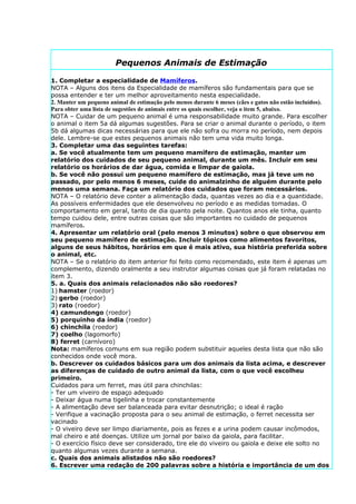 Pequenos Animais de Estimação

1. Completar a especialidade de Mamíferos.
NOTA – Alguns dos itens da Especialidade de mamíferos são fundamentais para que se
possa entender e ter um melhor aproveitamento nesta especialidade.
2. Manter um pequeno animal de estimação pelo menos durante 6 meses (cães e gatos não estão incluídos).
Para obter uma lista de sugestões de animais entre os quais escolher, veja o item 5, abaixo.
NOTA – Cuidar de um pequeno animal é uma responsabilidade muito grande. Para escolher
o animal o item 5a dá algumas sugestões. Para se criar o animal durante o período, o item
5b dá algumas dicas necessárias para que ele não sofra ou morra no período, nem depois
dele. Lembre-se que estes pequenos animais não tem uma vida muito longa.
3. Completar uma das seguintes tarefas:
a. Se você atualmente tem um pequeno mamífero de estimação, manter um
relatório dos cuidados de seu pequeno animal, durante um mês. Incluir em seu
relatório os horários de dar água, comida e limpar de gaiola.
b. Se você não possui um pequeno mamífero de estimação, mas já teve um no
passado, por pelo menos 6 meses, cuide do animalzinho de alguém durante pelo
menos uma semana. Faça um relatório dos cuidados que foram necessários.
NOTA – O relatório deve conter a alimentação dada, quantas vezes ao dia e a quantidade.
As possíveis enfermidades que ele desenvolveu no período e as medidas tomadas. O
comportamento em geral, tanto de dia quanto pela noite. Quantos anos ele tinha, quanto
tempo cuidou dele, entre outras coisas que são importantes no cuidado de pequenos
mamíferos.
4. Apresentar um relatório oral (pelo menos 3 minutos) sobre o que observou em
seu pequeno mamífero de estimação. Incluir tópicos como alimentos favoritos,
alguns de seus hábitos, horários em que é mais ativo, sua história preferida sobre
o animal, etc.
NOTA – Se o relatório do item anterior foi feito como recomendado, este item é apenas um
complemento, dizendo oralmente a seu instrutor algumas coisas que já foram relatadas no
item 3.
5. a. Quais dos animais relacionados não são roedores?
1) hamster (roedor)
2) gerbo (roedor)
3) rato (roedor)
4) camundongo (roedor)
5) porquinho da índia (roedor)
6) chinchila (roedor)
7) coelho (lagomorfo)
8) ferret (carnívoro)
Nota: mamíferos comuns em sua região podem substituir aqueles desta lista que não são
conhecidos onde você mora.
b. Descrever os cuidados básicos para um dos animais da lista acima, e descrever
as diferenças de cuidado de outro animal da lista, com o que você escolheu
primeiro.
Cuidados para um ferret, mas útil para chinchilas:
- Ter um viveiro de espaço adequado
- Deixar água numa tigelinha e trocar constantemente
- A alimentação deve ser balanceada para evitar desnutrição; o ideal é ração
- Verifique a vacinação proposta para o seu animal de estimação, o ferret necessita ser
vacinado
- O viveiro deve ser limpo diariamente, pois as fezes e a urina podem causar incômodos,
mal cheiro e até doenças. Utilize um jornal por baixo da gaiola, para facilitar.
- O exercício físico deve ser considerado, tire ele do viveiro ou gaiola e deixe ele solto no
quanto algumas vezes durante a semana.
c. Quais dos animais alistados não são roedores?
6. Escrever uma redação de 200 palavras sobre a história e importância de um dos
 