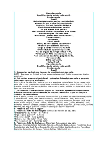 Ó pátria amada!
                             Dos filhos deste solo és mãe gentil,
                                         Pátria amada,
                                             Brasil!
                        Deitado eternamente em berço esplêndido,
                          Ao som do mar e a luz do céu profundo,
                            Fulguras, ó Brasil, florão da América,
                              Iluminado ao sol do Novo Mundo!
                                 Do que a terra mais garrida
                      Teus risonhos, lindos campos tem mais flores;
                              "Nossos bosques tem mais vida",
                         "Nossa vida" em teu seio "mais amores".
                                       Ó Pátria amada,
                                          Idolatrada,
                                         Salve! Salve!
                             Brasil, de amor eterno seja símbolo
                               O lábaro que ostentas estrelado,
                              E diga o verde-louro desta flâmula
                             - Paz no futuro e glória no passado.
                           Mas se ergues da justiça a clava forte,
                           Verás que um filho teu não foge à luta,
                         Nem teme quem te adora a própria morte.
                                        Terra dourada,
                                       Entre outras mil,
                                         És tu, Brasil,
                                        Ó pátria amada!
                             Dos filhos deste solo és mãe gentil,
                                         Pátria amada,
                                             Brasil!
5. Apresentar os direitos e deveres de um cidadão de seu país.
NOTA - Isso deve ser feito através de sua pesquisa pessoal. Relate os deveres e direitos
principais.
6. Entrevistar uma autoridade local, regional ou federal de seu país, e aprender
sobre seus deveres e atividades.
Item prático. Para facilitar, pode-se procurar a regional mais próxima de sua casa e pedir
para falar com o representante para obter mais informações sobre seus deveres. Essa é a
maneira mais fácil, mas se for possível falar com o prefeito, senador ou deputado é muito
bom para sua pesquisa.
7. Escrever um trabalho de uma página ou fazer uma apresentação oral de dois
minutos sobre uma pessoa famosa de seu país. Mencionar o que ela fez para
alcançar reconhecimento.
Para te ajudar, vamos citar algumas personalidades que podem ser descritas nesta página:
- Pedro Álvares Cabral, Pero Vaz de Caminha, Fernão Dias Paes Leme, Borba Gato,
Tiradentes, D. Pedro I, D. Pedro II, Princesa Isabel, Oscar Niemayer, Oswaldo Cruz, Vital
Brasil, Carlos Chagas, Santos Dumont, Machado de Assis, Jânio Quadro, Fernando Collor,
Fernando Henrique Cardoso, Ulisses Guimarães, Lampião, Jucelino K., Silvio Santos, Roberto
Marinho, etc. Pegue qualquer famoso de destaque e escreva sobre ele.
8. Fazer um dos itens a seguir:
a. Fazer uma lista de dez citações famosas de líderes de seu país.
"Independência ou morte!" - D. Pedro I
"Diga ao povo que fico!" - D. Pedro I
"Filo porque quilo" - Jânio Quadros
"Estupra, mas não mata" - Paulo Maluf
"Não me deixem só!" - Fernando Collor
b. Fazer uma lista de dez lugares históricos famosos em seu país.
Museu do Ipiranga, Palácio do Catete, Palácio no Planalto, Esplanada dos Ministérios, Ouro
Preto (antiga Vila Rica), Porto Seguro, São Vicente, Palácio dos Bandeirantes, Fazenda do
Ipanema, Congonhas do Campo, Pátio do Colégio (São Paulo), etc.
 