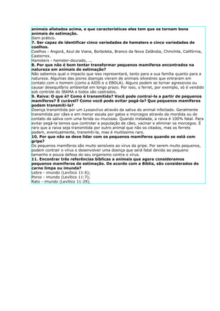 animais alistados acima, e que características eles tem que os tornam bons
animais de estimação.
Item prático.
7. Ser capaz de identificar cinco variedades de hamsters e cinco variedades de
coelhos.
Coelhos - Angorá, Azul de Viana, Borboleta, Branco da Nova Zelândia, Chinchila, Califórnia,
Castorrex.
Hamsters - hamster-dourado, ...
8. Por que não é bom tentar transformar pequenos mamíferos encontrados na
natureza em animais de estimação?
Não sabemos qual o impacto que isso representará, tanto para a sua família quanto para a
natureza. Algumas das piores doenças vieram de animais silvestres que entraram em
contato com o homem (como a AIDS e o EBOLA). Alguns podem se tornar agressivos ou
causar desequilíbrio ambiental em longo prazo. Por isso, o ferret, por exemplo, só é vendido
sob controle do IBAMA e todos são castrados.
9. Raiva: O que é? Como é transmitida? Você pode contraí-la a partir de pequenos
mamíferos? É curável? Como você pode evitar pegá-la? Que pequenos mamíferos
podem transmiti-la?
Doença transmitida por um Lyssavírus através da saliva do animal infectado. Geralmente
transmitida por cães e em menor escala por gatos e morcegos através da mordida ou do
contato da saliva com uma ferida ou mucosas. Quando instalada, a raiva é 100% fatal. Para
evitar pegá-la temos que controlar a população de cães, vacinar e eliminar os morcegos. É
raro que a raiva seja transmitida por outro animal que não os citados, mas os ferrets
podem, eventualmente, transmiti-la, mas é muitíssimo raro.
10. Por que não se deve lidar com os pequenos mamíferos quando se está com
gripe?
Os pequenos mamíferos são muito sensíveis ao vírus da gripe. Por serem muito pequenos,
podem contrair o vírus e desenvolver uma doença que será fatal devido ao pequeno
tamanho e pouca defesa do seu organismo contra o vírus.
11. Encontrar três referências bíblicas a animais que agora consideramos
pequenos mamíferos de estimação. De acordo com a Bíblia, são considerados de
carne limpa ou imunda?
Lebre - imundo (Levítico 11:6);
Porco - imundo (Levítico 11:7);
Rato - imundo (Levítico 11:29).
 