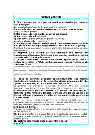 Plantas Caseiras

1. Citar pelo menos cinco plantas caseiras cultivadas por causa de
suas folhagens.
Samambaia, trepadeira, filodendro, antúrio e meliandro.
2. Citar três plantas caseiras cultivadas por causa de suas flores.
Tulipa, violeta e gerânio.
3. Dar o nome de três plantas caseiras adaptadas:
a) à luz direta do sol – girassol;
b) solo seco – planta carnosa ou planta suculenta;
c) solo muito úmido – cavalinha.
4. A maioria das plantas caseiras se dão bem em temperaturas de 18
a 22 graus. Citar uma que exige ambiente mais frio (7 a 13 graus).
A begônia é uma planta que cresce em clima frio. Cultivada a meia-sombra e
solo permeável.
5. Preparar uma mistura de solo incluindo pelo menos três
ingredientes diferentes. Selecionar duas plantas caseiras e cultivá-
las neste solo durante três meses.
6. Quanta luminosidade precisa uma violeta? Que lugar da casa é o
melhor para cultivá-la? Cultivar duas ou mais violetas. Indicar se são
macho ou fêmea.
Colocar a violeta próxima a uma janela que receba o sol das primeiras horas da manhã (até as 10 horas) ou do final

da tarde (depois das 16 horas), esta é a luminosidade ideal para que a violeta floresça bem, se ela receber menos luz

que isto, florescerá com menor intensidade.


7. Todos os gerânios precisam aproximadamente das mesmas
condições de crescimento. De onde eles vieram originalmente? Que
tipo de temperatura, luz, e umidade eles precisam?
Os gerânios são originários da Europa. O cultivo deve ser em local
ensolarado, com terra rica e boa drenagem. Clima temperado ou tropical.
8. Mencione duas plantas caseiras que podem ser propagadas a
partir de folhas, ramos ou divisões. Germine uma planta usando dois
desses métodos e continue a cuidar de seu crescimento pelo menos
por seis meses.
NOTA – As plantas que podem germinar após cortes são conhecidas como
gramíneas, pois possuem um crescimento diferenciado. Mas há plantas que
possuem sementes germinativas em suas folhagens.
9. O que é um bonsai?
É uma árvore anã cultivada em vaso, obtida pela atrofia das raízes e ligadura
de hastes e ramos.
10. O que é umidade, e de que forma é importante para uma planta?
Qualidade ou estado de úmido, abundância de líquido no organismo, relento,
orvalho, garoa.
11. Cultivar pelo menos cinco das plantas a seguir:
a. açafrão
 