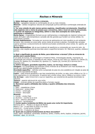 Rochas e Minerais
1. Saber distinguir entre rochas e minerais.
Rochas – agregados naturais ou combinações de um ou mais minerais.
Minerais – sólidos inorgânicos naturais de composição química definida e combinação ordenada de
átomos.
2. Ter uma coleção de pelo menos quinze espécies, classificados corretamente. Classificar
cada espécies com o nome da pessoa que o encontrou, data e local em que foi encontrado.
3. A partir de espécies ou fotografias, definir e citar dois exemplos de rocha ígnea,
sedimentar e metafórica.
Rocha Ígnea - (magmáticas) formam-se por resfriamentos e cristalização do material rochoso em
estado de fusão e alta temperatura e pressão são tão grandes que fundem as rochas sólidas. Ex:
pedra pome e granito.
Rochas Sedimentares - formadas por acumulo de sedimentos em meio aquático ou em ambiente
terrestre. Isto consiste em areia solta, seixos restos de animais e plantas. A pressão das camadas
superior promove o endurecimento do material acumulado constituindo umas rochas. Ex: gipsita, sal
gema (halita).
Rochas Metamórficas: são as que mudaram de aparência ou composição por causa do calor, da
pressão e das reações químicas ocorridas sobre a superfície terrestre. Ex: Mármore, quartzo, ardósia e
granizo.

4. Qual o significado da escala de Mohs, para determinar a dureza? (Cite os minerais de
acordo com a escala Mohs).
É um teste de dureza, em homenagem a Friederich Mohs, mineralogista alemão, importante na
identificação dos minerais. É baseada em dez valores. Inicia-se com Talco (1), Gipsita (2), Calcita (3),
Fluorita (4), Apatita (5), Ortoclásio (6), Quartzo (7), Topázio (8), Corindo (9) e termina com o
Diamante (10).
5. Definir clivagem, gravidade específica, lustro, cor do traço, textura e cristal.
Clivagem – é a propriedade que possuem certos minerais de se fenderem com mais facilidade de
acordo com determinadas direções ou plano.
Gravidade específica – definida como a proporção do peso de uma substância em relação ao peso de
um volume equivalente de água.
Lustro – cada mineral apresenta o seu tipo característico de brilho, ou seja, como reflete a luz. Ex: o
brilho adamantino é o do diamante. O quartzo tem o brilho vítreo, isto e, reflete a luz como o vidro.
Cor do traço – cada mineral tem a sua cor específica, que caracteriza ela quando encontrada na
natureza.
Textura – aspecto estrutural de uma rocha.
Cristal – minerais sólidos de superfície plana e formato regular.
6. Mencionar quatro utilidades das rochas, e quatro utilidades dos minerais.
Rochas
1. Sílex – raspadeiras e facas
2. Pederneira - produz fogo
3. Arenito – construção
4. Ardósia – decoração
Minerais
1. Carvão – produz fogo
2. Alumínio – cozinha ao ar livre
3. Ouro – adorno e decoração
4. Mercúrio - termômetros
7. Contar quatro incidentes da Bíblia nos quais uma rocha foi importante.
Números 20:11 – Moisés e as águas de Meribá
Mateus 7:24 – A casa feita na areia e na rocha
Juízes 6:21 – O anjo prova a Gideão
Lucas 23:53 – O sepulcro de Jesus
8. Quais são as pedras fundamentais da Nova Jerusalém?
Jaspe, safira, calcedônia, esmeralda, sardônica, sárdio, crisólito, berilo, topázio, crisópraso, jacinto,
ametista”. Apoc. 21:19 e 20.
 