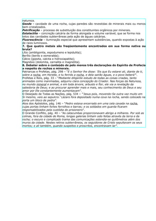 natureza.
Geode – cavidade de uma rocha, cujas paredes são revestidas de minerais mais ou menos
bem cristalizados.
Petrificação – processo de substituição dos constituintes orgânicos por minerais.
Estalactite – concreção calcária de forma alongada e volume variável, que se forma nos
tetos das cavidades subterrâneas pela ação de águas calcárias.
Fluorescência – iluminação especial que apresentam substâncias, quando expostas à ação
de raios luminosos.
7. Que quatro metais são freqüentemente encontrados em sua forma nativa ou
bruta?
Lítio (ambligonita, espodumeno e lepidulita);
Berílio (berilo e esmeralda);
Cálcio (gipsita, calcita e hidroxiapatita);
Magnésio (dolomita, carnalita e magnetita).
8. Debater sobre o conteúdo de pelo menos três declarações do Espírito de Profecia
a respeito de rochas e minerais.
Patriarcas e Profetas, pág. 298 – “E o Senhor lhe disse: ‘Eis que Eu estarei ali, diante de ti,
sobre a rocha, em Horebe, e tu ferirás a rocha, e dela sairão águas, e o povo beberá’”.
Profetas e Reis, pág. 33 – “Mediante diligente estudo de todas as coisas criadas, tanto
animadas como inanimadas, adquiriu clara concepção do Criador. Nas forças da Natureza,
no mundo mineral e animal, e em toda árvore, arbusto e flor, ele via a revelação da
sabedoria de Deus; e ao procurar aprender mais e mais, seu conhecimento de Deus e seu
amor por Ele constantemente aumentavam”.
O Desejado de Todas as Nações, pág. 534 – “‘Jesus pois, movendo-Se outra vez muito em
Si mesmo, veio ao sepulcro.’ Lázaro fora depositado numa cova na rocha, sendo colocado na
porta um bloco de pedra”.
Atos dos Apóstolos, pág. 146 – “Pedro estava encerrado em uma cela cavada na rocha,
cujas portas tinham fortes ferrolhos e barras; e os soldados em guarda ficaram
responsabilizados pela custódia do prisioneiro”.
O Grande Conflito, pág. 40 – “As catacumbas proporcionavam abrigo a milhares. Por sob as
colinas, fora da cidade de Roma, longas galerias tinham sido feitas através da terra e da
rocha; o escuro e complicado trama das comunicações estendia-se quilômetros além dos
muros da cidade. Nestes retiros subterrâneos, os seguidores de Cristo sepultavam os seus
mortos; e ali também, quando suspeitos e proscritos, encontravam lar”.
 