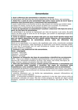 Samambaias

1. Qual a diferença das samambaias e arbustos e árvores?
As samambaias são diferentes das outras plantas porque não dão flores, nem sementes.
2. Onde fica o caule de uma samambaia? Que parte cresce acima da terra? Qual o
ambiente mais favorável para o crescimento das samambaias?
O caule é subterrâneo e se encontra na terra, elas crescem em rizomas que emitem raízes
de espaço em espaço. Acima do solo crescem as folhas com os frondes. Os ambientes
favoráveis para o crescimento são ambientes úmidos e com sombras.
3. Como se reproduzem as samambaias? Localizar e descrever três tipos de soros a
partir de três tipos de samambaias.
As samambaias e as avencas se reproduzem por meio de touceras e por soros. Na parte
interior da folha surge os soros da cor da ferrugem, que contém os esporângios (estrutura
produtora de esporos).
4. Como os esporos viajam da planta mãe para um novo local? Quanto tempo leva
para um esporo desenvolver-se até a planta adulta? Observar em samambaias ao
natural, ou fotografias de samambaias jovens, como são diferentes das
samambaias adultas.
Abrem-se os esporângios e os esporos são espalhados pelo vento, encontrando condições
favoráveis de germinarem. Cada esporângio se desenvolve numa lâmina chamada protólo,
em cuja face é encontrado com um solo formando-se rizóides. Leva algum tempo para
germinar conforme o ambiente.
5. Conhecer o uso medicinal de três samambaias.
Nome - empregada
Hyminófio - obstringite
Polipodium - minifungos
Adiantum - bronquite
6. Desenhar ou fotografar dez tipos de samambaias e identificá-las corretamente.
NOTA – Faça a sua coleção ou desenhos caprichosamente, com as que puder identificar.
Algumas são: Samambaia-verdadeira, do brejo, cipó, baiaçu, das rochas, feto-águia, de
trepar, chorona, rasteira, de penacho, feto-real, entre outras.
7. Além das samambaias comuns, existem plantas semelhantes a samambaias que
são conhecidas como licopódio e cavalinha. Ser capaz de reconhecer duas
licopodiáceas e uma cavalinha. Quais as suas semelhanças com as samambaias?
A samambaia-de-pendurar (Urostachys comans) é a licopodiácea mais comum, com caules
pendentes e sinuosos, que se bifurcam em diversas alturas; ocorre no sudeste brasileiro e é
cultivada em vasos.
A cavalinha (Equisetum sp.), da família das eqüissetáceas, possuem inflorescência em
espiga, rizomas e caules fistulosos.
NOTA – A Samambaia-verdadeira (Pteridium aquilinum) é uma das mais comuns entre as
samambaias cultivadas em casas. Mas ela é muito perigosa se ingerida por algum animal
doméstico, causando uma doença chamada Hematúria Enzoótica, que pode ser fetal. Tome
cuidado.
 