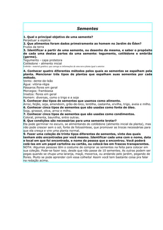 Sementes

1. Qual o principal objetivo de uma semente?
Perpetuar a espécie
2. Que alimentos foram dados primeiramente ao homem no Jardim do Éden?
Frutos da terra
3. Identificar a partir de uma semente, ou desenho da mesma, e saber o propósito
de cada uma destas partes da uma semente: tegumento, cotilédone e embrião
(germe).
Tegumento - capa protetora
Cotiledone - alimento inicial
Embrião - material genético, que carrega as informações de uma nova planta igual a anterior

4. Conhecer quatro diferentes métodos pelos quais as sementes se espalham pela
planta. Mencionar três tipos de plantas que espalham suas sementes por cada
método.
Vento: dente-de-leão
Água: vitória-régia
Pássaros:flores em geral
Morcegos: framboesa
Insetos: flores em geral
Homem: diversas, como o trigo e a soja
5. Conhecer dez tipos de sementes que usamos como alimento.
Arroz, feijão, soja, amendoim, grão-de-bico, lentilha, castanha, ervilha, trigo, aveia e milho.
6. Conhecer cinco tipos de sementes que são usadas como fonte de óleo.
Soja, girassol, oliva, arroz e milho.
7. Conhecer cinco tipos de sementes que são usadas como condimentos.
Coloral, pimenta, baunilha, entre outras.
8. Que condições são necessárias para uma semente brotar?
Ela pode germinar no escuro, se alimentando do cotilédone (alimento inicial da planta), mas
não pode crescer sem o sol, fonte de fotossíntese, que promover as trocas necessárias para
que ela cresça e vire uma planta normal.
9. Fazer uma coleção de trinta tipos diferentes de sementes, vinte das quais
tenham sido encontradas por você mesmo. Identificar cada uma com o nome, data
e local em que foi encontrada, e nome da pessoa que a encontrou. Você poderá
colá-las em um papel cartolina ou cartão, ou colocá-las em frascos transparentes.
NOTA: Algumas pessoas têm o costume de comprar as sementes na feita para colocar em
sua coleção. Pode-se fazer isso, desde que não passe de 10 sementes. As outras podem ser
pegas quando se chupa uma laranja, maçã, mexerica, ou andando pelo jardim, pegando de
flores. Muito se pode aprender com essa colheita! Assim você tem bastante coisa pra falar
na redação acima.
 