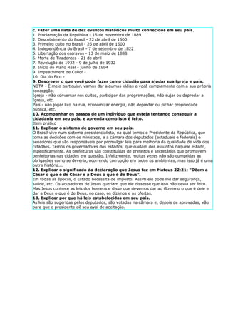 c. Fazer uma lista de dez eventos históricos muito conhecidos em seu país.
1. Proclamação da República - 15 de novembro de 1889
2. Descobrimento do Brasil - 22 de abril de 1500
3. Primeiro culto no Brasil - 26 de abril de 1500
4. Independência do Brasil - 7 de setembro de 1822
5. Libertação dos escravos - 13 de maio de 1888
6. Morte de Tiradentes - 21 de abril
7. Revolução de 1932 - 9 de julho de 1932
8. Início do Plano Real - junho de 1994
9. Impeachment de Collor -
10. Dia do Fico -
9. Descrever o que você pode fazer como cidadão para ajudar sua igreja e país.
NOTA - É meio particular, vamos dar algumas idéias e você complemente com a sua própria
concepção.
Igreja - não conversar nos cultos, participar das programações, não sujar ou depredar a
Igreja, etc.
País - não jogar lixo na rua, economizar energia, não depredar ou pichar propriedade
pública, etc.
10. Acompanhar os passos de um indivíduo que esteja tentando conseguir a
cidadania em seu país, e aprenda como isto é feito.
Item prático
11. Explicar o sistema de governo em seu país.
O Brasil vive num sistema presidencialista, na qual temos o Presidente da República, que
toma as decisões com os ministros, e a câmara dos deputados (estaduais e federais) e
senadores que são responsáveis por promulgar leis para melhoria da qualidade de vida dos
cidadãos. Temos os governadores dos estados, que cuidam dos assuntos naquele estado,
especificamente. As prefeituras são constituídas de prefeitos e secretários que promovem
benfeitorias nas cidades em questão. Infelizmente, muitas vezes não são cumpridas as
obrigações como se deveria, ocorrendo corrupção em todos os ambientes, mas isso já é uma
outra história...
12. Explicar o significado da declaração que Jesus fez em Mateus 22:21: "Dêem a
César o que é de César e a Deus o que é de Deus".
Em todas as épocas, o Estado necessita de imposto. Assim ele pode lhe dar segurança,
saúde, etc. Os acusadores de Jesus queriam que ele dissesse que isso não devia ser feito.
Mas Jesus conhece as leis dos homens e disse que devemos dar ao Governo o que é dele e
dar a Deus o que é de Deus, no caso, os dízimos e as ofertas.
13. Explicar por que há leis estabelecidas em seu país.
As leis são sugeridas pelos deputados, são votadas na câmara e, depois de aprovadas, vão
para que o presidente dê seu aval de aceitação.
 
