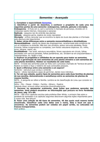 Sementes - Avançado

1. Completar a especialidade Sementes.
2. Identificar a partir de desenhos, e conhecer o propósito de cada uma das
seguintes partes de uma semente: endosperma, radícula, gêmula e micrópila.
Endosperma - O fruto em si, sem a semente é chamado de pericarpo, dividido em 3:
endocarpo (parte interna), mesocarpo e epicarpo
Radícula - pequena raiz do embrião das plantas
Gêmula - pequena gema, espécie de corpo reprodutor
Micrópila - orifício canicular que se encontra no ápice do óvulo das plantas e é formado
pela abertura dos tegumentos
3. Saber várias diferenças entre a semente monocotiledônea e dicotiledônea.
Monocotiledônea - planta da classe das Angiospermas, caracterizada pela existência de
um só cotilédone no embrião. Não tem raiz primária, possui nervuras paralelas, flores
trímeras, folhas invaginantes ou completas, com feixes vasculares dispersos. Ex. milho,
arroz, banana, capim, etc.
Dicotiledônea - raiz axial, estrutura secundária, feixes vasculares em círculo, folhas
pecioladas com nervura penadas, folhas pentâmeras, etc. Dividem-se em arquiclamídeas e
metaclamídeas. Ex. feijão e rosa
4. Explicar os propósitos e utilidades de um aparato para testar as sementes.
Testar a germinação de cem sementes de uma planta silvestre e cem sementes de
uma planta doméstica. Relatar os resultados de cada teste.
NOTA – O teste das sementes pode ser feito com o processo chamado de “boneca-de-pano”.
Realize os testes e faça o relatório de suas conclusões pessoais.
5. Qual a diferença entre uma semente e um esporo?
Semente - estrutura que conduz o embrião
Esporo - célula reprodutora capaz de germinar, dando novo indivíduo.
6. Ter em sua coleção, quatro tipos de sementes para cada duas famílias de plantas
de sua escolha, demonstrando a semelhança entre as sementes de plantas da
mesma família.
NOTA - A pergunta se refere a família. Lembre-se da classificação de Lineu que consiste no
seguinte:
Reino - Filo - Classe - Ordem - Família - Gênero - Espécie
Sabendo disso, procure colher sementes diversificadamente.
7. Escrever ou apresentar oralmente, duas lições que podemos aprender das
sementes. Você poderá encontrar as informações que procura no livro Parábolas
de Jesus, pág. 33 a 89.
NOTA – São cinco capítulos escritos pela profetisa Ellen White, o primeiro fala sobre a
parábola do semeador e os capítulos seguintes descrevem algumas lições importantes para
a nossa vida. Boa leitura!
8. Fazer uma coleção de 60 tipos de sementes, 45 das quais você mesmo tenha
encontrado. Classificar cada uma delas com o nome, data e local em que a
encontrou. As sementes podem ser coladas em papel cartão, ou colocadas em
frascos transparentes.
Item prático.
 