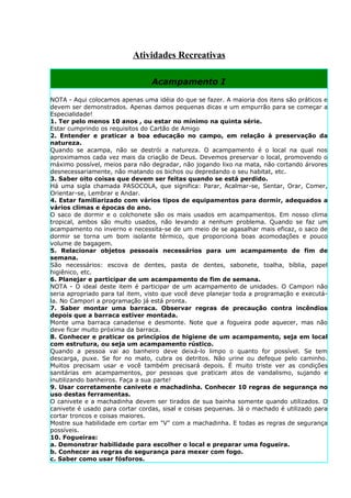 Atividades Recreativas

                                 Acampamento I

NOTA - Aqui colocamos apenas uma idéia do que se fazer. A maioria dos itens são práticos e
devem ser demonstrados. Apenas damos pequenas dicas e um empurrão para se começar a
Especialidade!
1. Ter pelo menos 10 anos , ou estar no mínimo na quinta série.
Estar cumprindo os requisitos do Cartão de Amigo
2. Entender e praticar a boa educação no campo, em relação à preservação da
natureza.
Quando se acampa, não se destrói a natureza. O acampamento é o local na qual nos
aproximamos cada vez mais da criação de Deus. Devemos preservar o local, promovendo o
máximo possível, meios para não degradar, não jogando lixo na mata, não cortando árvores
desnecessariamente, não matando os bichos ou depredando o seu habitat, etc.
3. Saber oito coisas que devem ser feitas quando se está perdido.
Há uma sigla chamada PASOCOLA, que significa: Parar, Acalmar-se, Sentar, Orar, Comer,
Orientar-se, Lembrar e Andar.
4. Estar familiarizado com vários tipos de equipamentos para dormir, adequados a
vários climas e épocas do ano.
O saco de dormir e o colchonete são os mais usados em acampamentos. Em nosso clima
tropical, ambos são muito usados, não levando a nenhum problema. Quando se faz um
acampamento no inverno e necessita-se de um meio de se agasalhar mais eficaz, o saco de
dormir se torna um bom isolante térmico, que proporciona boas acomodações e pouco
volume de bagagem.
5. Relacionar objetos pessoais necessários para um acampamento de fim de
semana.
São necessários: escova de dentes, pasta de dentes, sabonete, toalha, bíblia, papel
higiênico, etc.
6. Planejar e participar de um acampamento de fim de semana.
NOTA - O ideal deste item é participar de um acampamento de unidades. O Campori não
seria apropriado para tal item, visto que você deve planejar toda a programação e executá-
la. No Campori a programação já está pronta.
7. Saber montar uma barraca. Observar regras de precaução contra incêndios
depois que a barraca estiver montada.
Monte uma barraca canadense e desmonte. Note que a fogueira pode aquecer, mas não
deve ficar muito próxima da barraca.
8. Conhecer e praticar os princípios de higiene de um acampamento, seja em local
com estrutura, ou seja um acampamento rústico.
Quando a pessoa vai ao banheiro deve deixá-lo limpo o quanto for possível. Se tem
descarga, puxe. Se for no mato, cubra os detritos. Não urine ou defeque pelo caminho.
Muitos precisam usar e você também precisará depois. É muito triste ver as condições
sanitárias em acampamentos, por pessoas que praticam atos de vandalismo, sujando e
inutilizando banheiros. Faça a sua parte!
9. Usar corretamente canivete e machadinha. Conhecer 10 regras de segurança no
uso destas ferramentas.
O canivete e a machadinha devem ser tirados de sua bainha somente quando utilizados. O
canivete é usado para cortar cordas, sisal e coisas pequenas. Já o machado é utilizado para
cortar troncos e coisas maiores.
Mostre sua habilidade em cortar em "V" com a machadinha. E todas as regras de segurança
possíveis.
10. Fogueiras:
a. Demonstrar habilidade para escolher o local e preparar uma fogueira.
b. Conhecer as regras de segurança para mexer com fogo.
c. Saber como usar fósforos.
 
