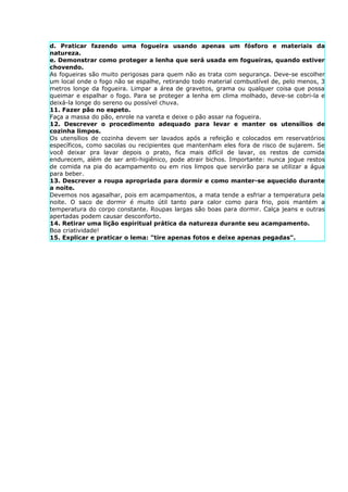 d. Praticar fazendo uma fogueira usando apenas um fósforo e materiais da
natureza.
e. Demonstrar como proteger a lenha que será usada em fogueiras, quando estiver
chovendo.
As fogueiras são muito perigosas para quem não as trata com segurança. Deve-se escolher
um local onde o fogo não se espalhe, retirando todo material combustível de, pelo menos, 3
metros longe da fogueira. Limpar a área de gravetos, grama ou qualquer coisa que possa
queimar e espalhar o fogo. Para se proteger a lenha em clima molhado, deve-se cobri-la e
deixá-la longe do sereno ou possível chuva.
11. Fazer pão no espeto.
Faça a massa do pão, enrole na vareta e deixe o pão assar na fogueira.
12. Descrever o procedimento adequado para levar e manter os utensílios de
cozinha limpos.
Os utensílios de cozinha devem ser lavados após a refeição e colocados em reservatórios
específicos, como sacolas ou recipientes que mantenham eles fora de risco de sujarem. Se
você deixar pra lavar depois o prato, fica mais difícil de lavar, os restos de comida
endurecem, além de ser anti-higiênico, pode atrair bichos. Importante: nunca jogue restos
de comida na pia do acampamento ou em rios limpos que servirão para se utilizar a água
para beber.
13. Descrever a roupa apropriada para dormir e como manter-se aquecido durante
a noite.
Devemos nos agasalhar, pois em acampamentos, a mata tende a esfriar a temperatura pela
noite. O saco de dormir é muito útil tanto para calor como para frio, pois mantém a
temperatura do corpo constante. Roupas largas são boas para dormir. Calça jeans e outras
apertadas podem causar desconforto.
14. Retirar uma lição espiritual prática da natureza durante seu acampamento.
Boa criatividade!
15. Explicar e praticar o lema: "tire apenas fotos e deixe apenas pegadas".
 