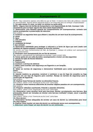 Acampamento II
NOTA - Aqui colocamos apenas uma idéia do que se fazer. A maioria dos itens são práticos e devem
ser demonstrados. Apenas damos pequenas dicas e um empurrão para se começar a Especialidade!
1. Ter pelo menos 11 anos, ou estar no mínimo na sexta série.
NOTA - Alguns item do Cartão de Companheiro e da Especialidade de Hab. Acampar I são
necessários para se fazer alguns dos itens desta Especialidade.
2. Desenvolver uma filosofia pessoal de comportamento em acampamentos: cortesia com
outros acampantes e preservação da natureza.
Item prático.
3. Conhecer os seguintes itens que afetam a escolha de um bom local de acampamento.
a. vento
b. água
c. vida silvestre
d. madeira
e. condições do tempo
f. boa vontade
4. Demonstrar habilidade para proteger a natureza e a fonte de água que será usada com
medidas de higiene pessoal e limpeza na hora de cozinhar.
De acordo com seus conhecimentos de Hab. de Acampar I, coloque em prática num acampamento
estes conhecimentos.
5. Participar num acampamento de um fim de semana.
Não utilize o acampamento da Habilidade de Acampar I para cumprir este.
6. Tomar parte em um culto durante o acampamento e incluir um dos seguintes:
a. Estudo da lição da Escola Sabatina
b. História
c. Testemunho
d. Conduzir o serviço de cânticos
7. Saber como acender com segurança um fogareiro e um lampião.
Item prático.
8. Saber as normas de segurança e demonstrar habilidade para cortar apropriadamente
lenha.
Item prático.
9. Usando madeira ou gravetos, construir e conhecer o uso do fogo do conselho ou fogo
indígena em um tipo de fogueira para cozinhar. Reveja as normas de segurança para a
construção de fogueiras.
Item prático.
10. Explicar duas formas de manter os alimentos frescos.
Item prático. Utilize o livro "Aventuras ao Ao Livre" como base.
11. Construir duas maneiras diferentes de levantar objetos pesados em um acampamento.
Item prático.
12. Preparar refeições cozinhando, fritando e assando alimentos.
Item prático. Utilize o livro "Aventuras ao Ao Livre" como base.
13. Demonstrar como escolher local para barracas. Montar corretamente uma barraca. Que
precauções devem ser tomadas ao montar uma barraca molhada? Limpar, secar e guardar
uma barraca.
Item prático. Utilize o livro "Aventuras ao Ao Livre" como base.
14. Para dormir:
a. Demonstrar formas adequadas de enrolar um saco de dormir ou colchonetes para levar
em uma viagem.
b. Explicar como manter um saco de dormir ou colchonete secos num acampamento.
c. Descrever como limpar um saco de dormir ou um colchonete.
 